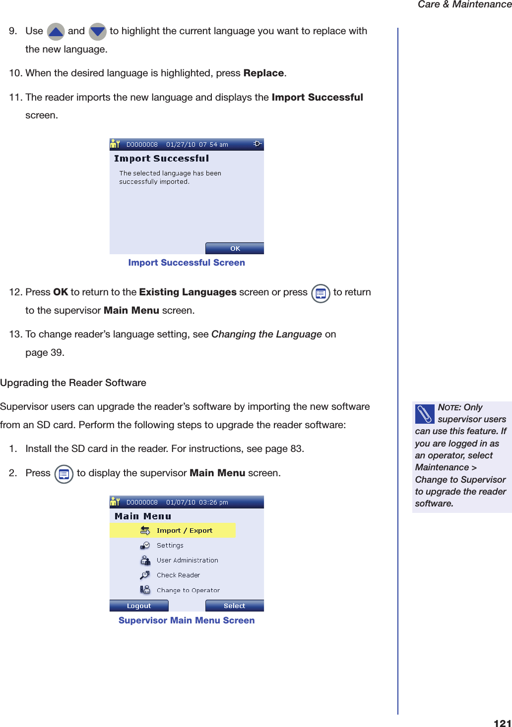 Care &amp; Maintenance1219. Use   and   to highlight the current language you want to replace with the new language.10. When the desired language is highlighted, press Replace.11. The reader imports the new language and displays the Import Successful screen.12. Press OK to return to the Existing Languages screen or press   to return to the supervisor Main Menu screen.13. To change reader&rsquo;s language setting, see Changing the Language on page39.Upgrading the Reader SoftwareSupervisor users can upgrade the reader&rsquo;s software by importing the new software from an SD card. Perform the following steps to upgrade the reader software:1. Install the SD card in the reader. For instructions, see page 83.2. Press   to display the supervisor Main Menu screen.Import Successful ScreenNOTE: Only supervisor users can use this feature. If you are logged in as an operator, select Maintenance > Change to Supervisor to upgrade the reader software.Supervisor Main Menu Screen