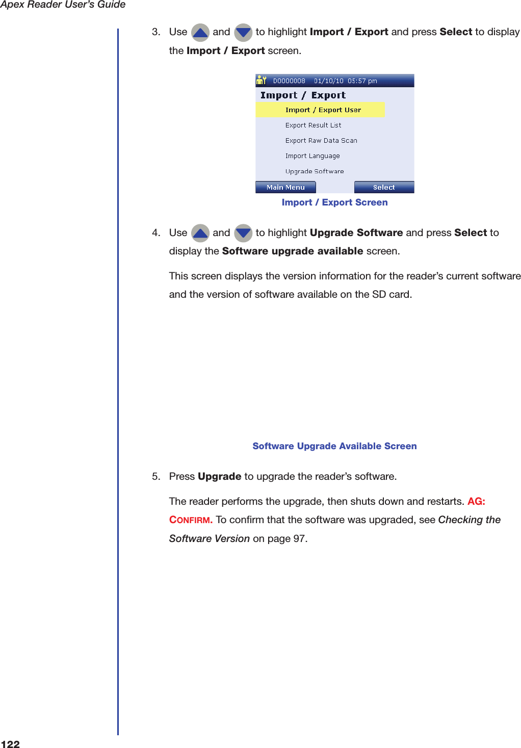 Apex Reader User&rsquo;s Guide1223. Use   and   to highlight Import / Export and press Select to display the Import / Export screen.4. Use   and   to highlight Upgrade Software and press Select to display the Software upgrade available screen.This screen displays the version information for the reader&rsquo;s current software and the version of software available on the SD card.5. Press Upgrade to upgrade the reader&rsquo;s software.The reader performs the upgrade, then shuts down and restarts. AG: CONFIRM. To confirm that the software was upgraded, see Checking the Software Version on page97.Import / Export ScreenSoftware Upgrade Available Screen