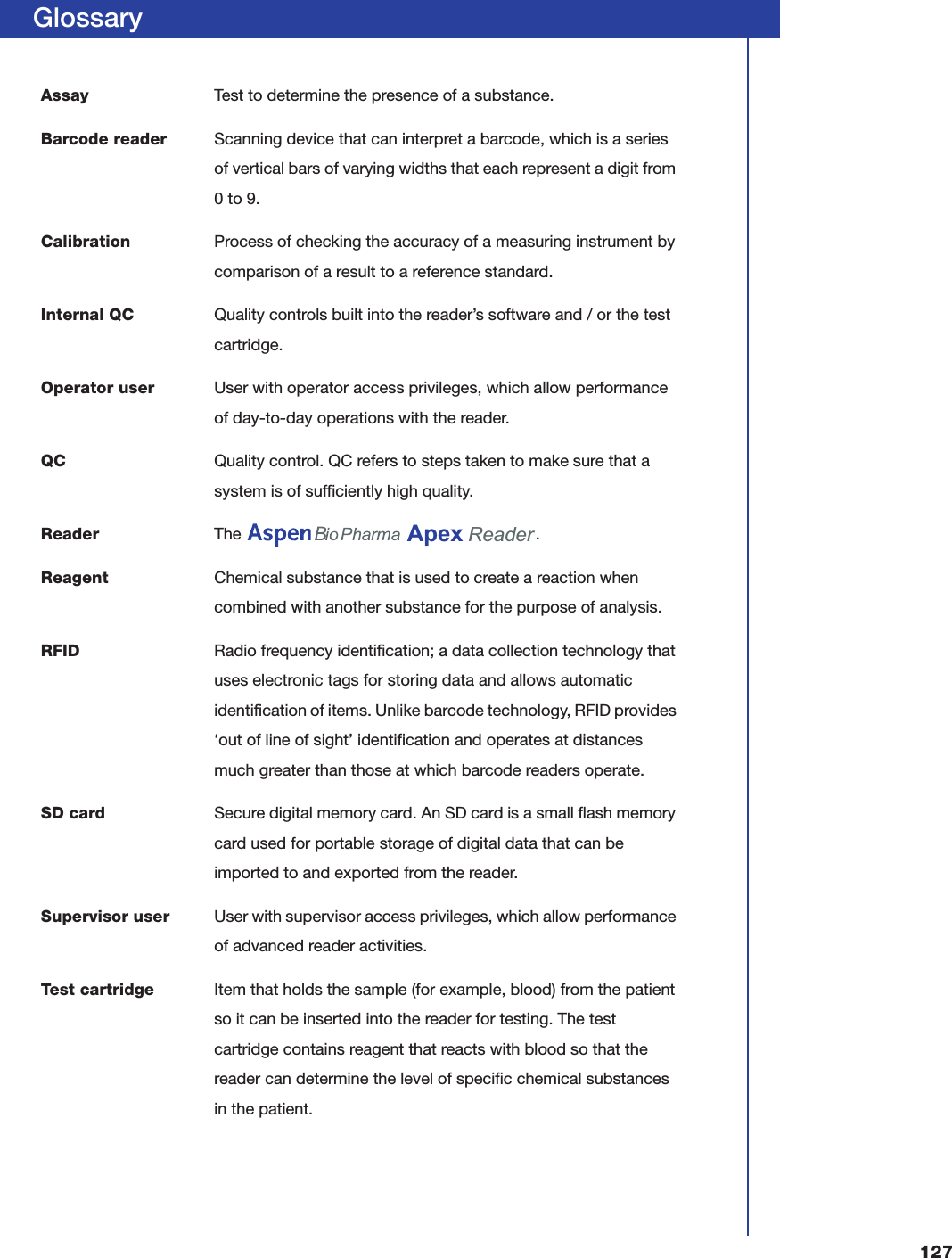 127GlossaryAssay Test to determine the presence of a substance.Barcode reader Scanning device that can interpret a barcode, which is a series of vertical bars of varying widths that each represent a digit from 0 to 9.Calibration Process of checking the accuracy of a measuring instrument by comparison of a result to a reference standard.Internal QC Quality controls built into the reader&rsquo;s software and / or the test cartridge.Operator user User with operator access privileges, which allow performance of day-to-day operations with the reader.QC Quality control. QC refers to steps taken to make sure that a system is of sufficiently high quality.Reader The    .Reagent Chemical substance that is used to create a reaction when combined with another substance for the purpose of analysis.RFID Radio frequency identification; a data collection technology that uses electronic tags for storing data and allows automatic identification of items. Unlike barcode technology, RFID provides &lsquo;out of line of sight&rsquo; identification and operates at distances much greater than those at which barcode readers operate.SD card Secure digital memory card. An SD card is a small flash memory card used for portable storage of digital data that can be imported to and exported from the reader.Supervisor user User with supervisor access privileges, which allow performance of advanced reader activities.Test cartridge Item that holds the sample (for example, blood) from the patient so it can be inserted into the reader for testing. The test cartridge contains reagent that reacts with blood so that the reader can determine the level of specific chemical substances in the patient.Apex Reader