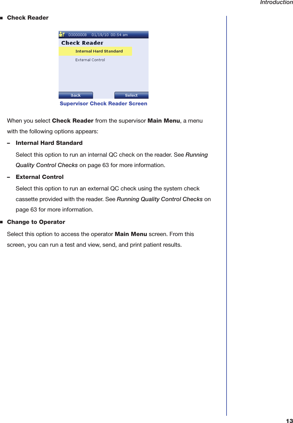 Introduction13■Check ReaderWhen you select Check Reader from the supervisor Main Menu, a menu with the following options appears:&ndash; Internal Hard StandardSelect this option to run an internal QC check on the reader. See Running Quality Control Checks on page63 for more information.&ndash; External ControlSelect this option to run an external QC check using the system check cassette provided with the reader. See Running Quality Control Checks on page63 for more information.■Change to OperatorSelect this option to access the operator Main Menu screen. From this screen, you can run a test and view, send, and print patient results.Supervisor Check Reader Screen