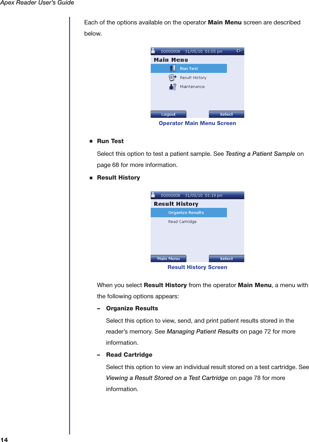 Apex Reader User&rsquo;s Guide14Each of the options available on the operator Main Menu screen are described below.■Run TestSelect this option to test a patient sample. See Testing a Patient Sample on page68 for more information.■Result HistoryWhen you select Result History from the operator Main Menu, a menu with the following options appears:&ndash; Organize ResultsSelect this option to view, send, and print patient results stored in the reader&rsquo;s memory. See Managing Patient Results on page72 for more information.&ndash; Read CartridgeSelect this option to view an individual result stored on a test cartridge. See Viewing a Result Stored on a Test Cartridge on page78 for more information.Operator Main Menu ScreenResult History Screen