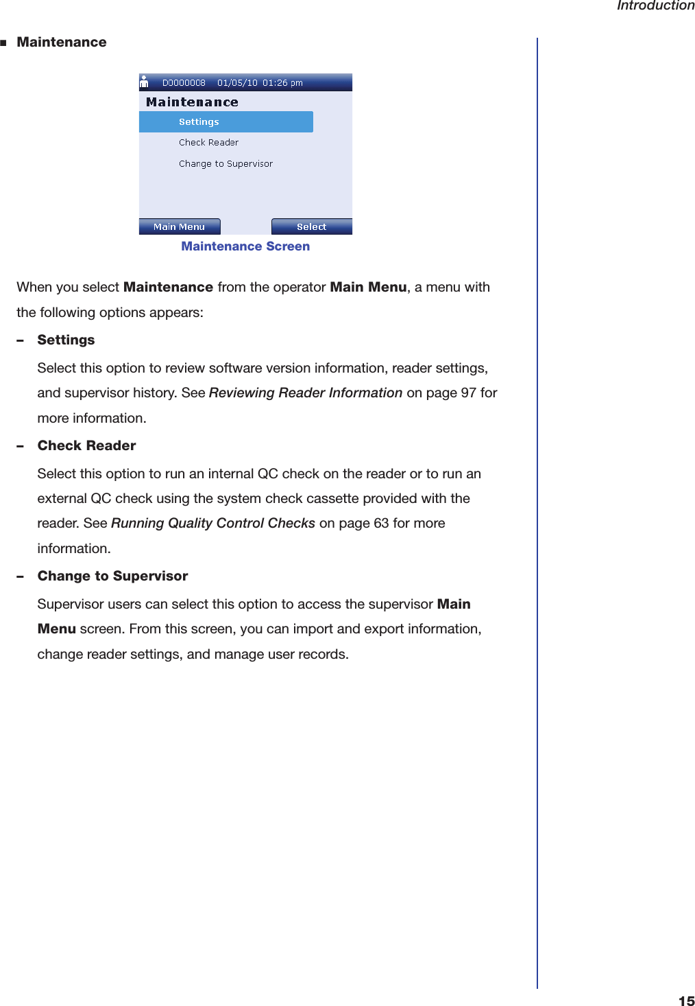 Introduction15■MaintenanceWhen you select Maintenance from the operator Main Menu, a menu with the following options appears:&ndash; SettingsSelect this option to review software version information, reader settings, and supervisor history. See Reviewing Reader Information on page97 for more information.&ndash; Check ReaderSelect this option to run an internal QC check on the reader or to run an external QC check using the system check cassette provided with the reader. See Running Quality Control Checks on page63 for more information.&ndash; Change to SupervisorSupervisor users can select this option to access the supervisor Main Menu screen. From this screen, you can import and export information, change reader settings, and manage user records.Maintenance Screen