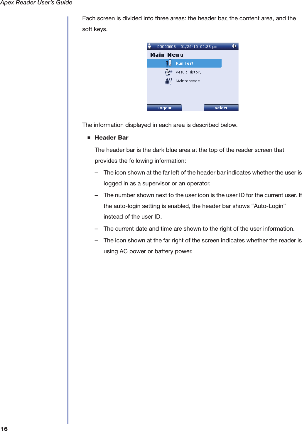 Apex Reader User&rsquo;s Guide16Each screen is divided into three areas: the header bar, the content area, and the soft keys.The information displayed in each area is described below.■Header BarThe header bar is the dark blue area at the top of the reader screen that provides the following information:&ndash; The icon shown at the far left of the header bar indicates whether the user is logged in as a supervisor or an operator.&ndash; The number shown next to the user icon is the user ID for the current user. If the auto-login setting is enabled, the header bar shows &ldquo;Auto-Login&rdquo; instead of the user ID.&ndash; The current date and time are shown to the right of the user information.&ndash; The icon shown at the far right of the screen indicates whether the reader is using AC power or battery power.