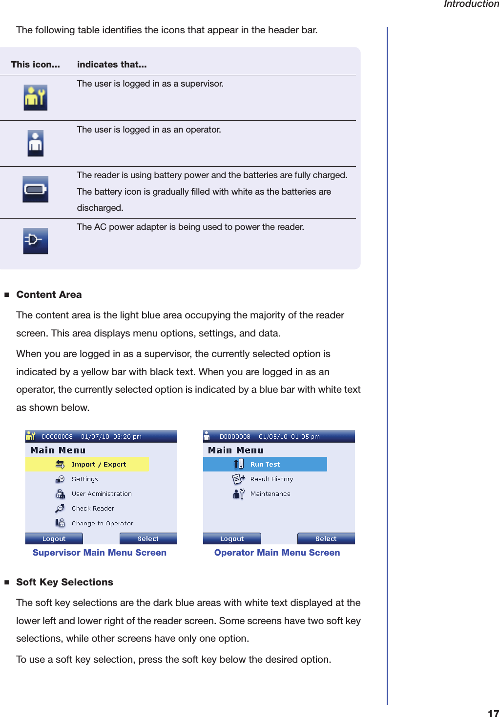 Introduction17The following table identifies the icons that appear in the header bar.■Content AreaThe content area is the light blue area occupying the majority of the reader screen. This area displays menu options, settings, and data.When you are logged in as a supervisor, the currently selected option is indicated by a yellow bar with black text. When you are logged in as an operator, the currently selected option is indicated by a blue bar with white text as shown below.■Soft Key SelectionsThe soft key selections are the dark blue areas with white text displayed at the lower left and lower right of the reader screen. Some screens have two soft key selections, while other screens have only one option.To use a soft key selection, press the soft key below the desired option.     Supervisor Main Menu Screen                 Operator Main Menu ScreenThis icon... indicates that...The user is logged in as a supervisor.The user is logged in as an operator.The reader is using battery power and the batteries are fully charged. The battery icon is gradually filled with white as the batteries are discharged.The AC power adapter is being used to power the reader.