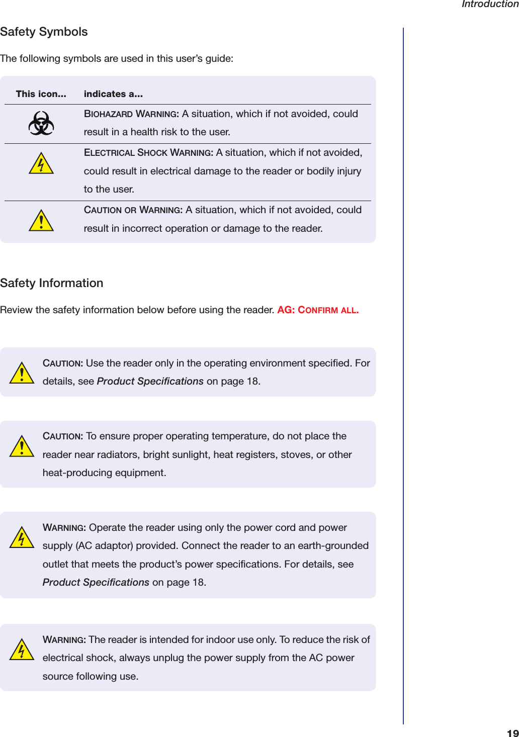 Introduction19Safety SymbolsThe following symbols are used in this user&rsquo;s guide:Safety InformationReview the safety information below before using the reader. AG: CONFIRM ALL.This icon... indicates a...BIOHAZARD WARNING: A situation, which if not avoided, could result in a health risk to the user.ELECTRICAL SHOCK WARNING: A situation, which if not avoided, could result in electrical damage to the reader or bodily injury to the user.CAUTION OR WARNING: A situation, which if not avoided, could result in incorrect operation or damage to the reader.CAUTION: Use the reader only in the operating environment specified. For details, see Product Specifications on page18.CAUTION: To ensure proper operating temperature, do not place the reader near radiators, bright sunlight, heat registers, stoves, or other heat-producing equipment.WARNING: Operate the reader using only the power cord and power supply (AC adaptor) provided. Connect the reader to an earth-grounded outlet that meets the product&rsquo;s power specifications. For details, see Product Specifications on page18.WARNING: The reader is intended for indoor use only. To reduce the risk of electrical shock, always unplug the power supply from the AC power source following use.