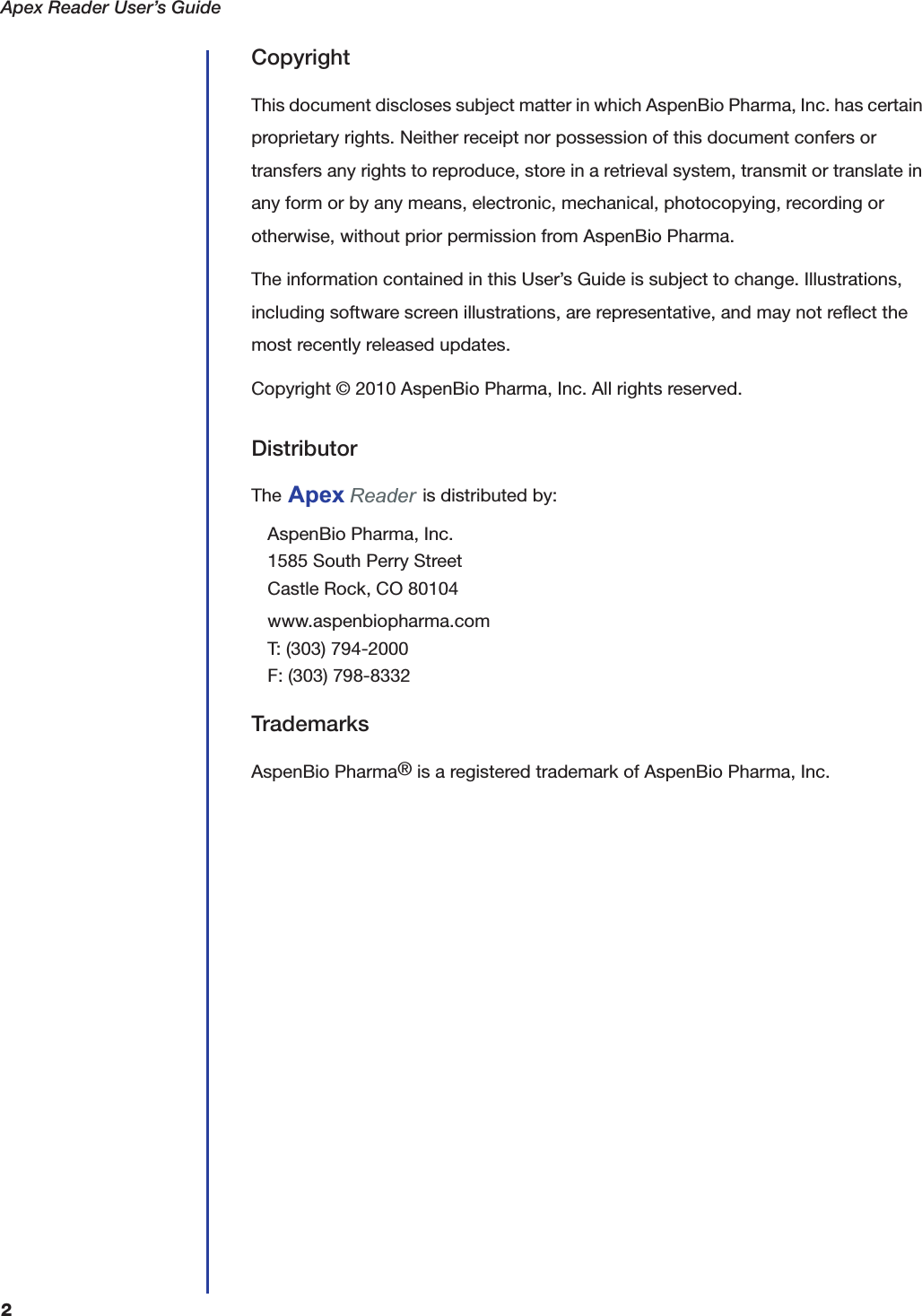 Apex Reader User&rsquo;s Guide2CopyrightThis document discloses subject matter in which AspenBio Pharma, Inc. has certain proprietary rights. Neither receipt nor possession of this document confers or transfers any rights to reproduce, store in a retrieval system, transmit or translate in any form or by any means, electronic, mechanical, photocopying, recording or otherwise, without prior permission from AspenBio Pharma.The information contained in this User&rsquo;s Guide is subject to change. Illustrations, including software screen illustrations, are representative, and may not reflect the most recently released updates.Copyright &copy; 2010 AspenBio Pharma, Inc. All rights reserved.DistributorThe   is distributed by:AspenBio Pharma, Inc.1585 South Perry StreetCastle Rock, CO 80104www.aspenbiopharma.comT: (303) 794-2000F: (303) 798-8332TrademarksAspenBio Pharma&reg; is a registered trademark of AspenBio Pharma, Inc.Apex Reader