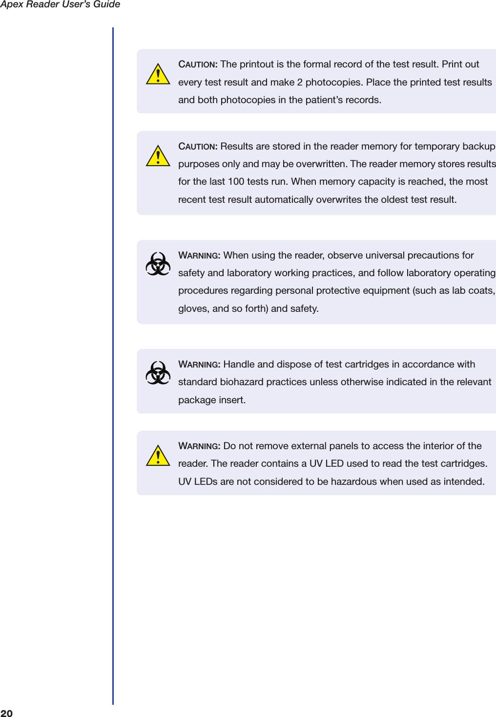 Apex Reader User&rsquo;s Guide20CAUTION: The printout is the formal record of the test result. Print out every test result and make 2 photocopies. Place the printed test results and both photocopies in the patient&rsquo;s records.CAUTION: Results are stored in the reader memory for temporary backup purposes only and may be overwritten. The reader memory stores results for the last 100 tests run. When memory capacity is reached, the most recent test result automatically overwrites the oldest test result.WARNING: When using the reader, observe universal precautions for safety and laboratory working practices, and follow laboratory operating procedures regarding personal protective equipment (such as lab coats, gloves, and so forth) and safety.WARNING: Handle and dispose of test cartridges in accordance with standard biohazard practices unless otherwise indicated in the relevant package insert.WARNING: Do not remove external panels to access the interior of the reader. The reader contains a UV LED used to read the test cartridges. UV LEDs are not considered to be hazardous when used as intended.