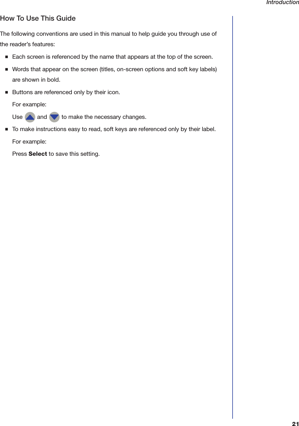 Introduction21How To Use This GuideThe following conventions are used in this manual to help guide you through use of the reader&rsquo;s features: ■Each screen is referenced by the name that appears at the top of the screen.■Words that appear on the screen (titles, on-screen options and soft key labels) are shown in bold.■Buttons are referenced only by their icon.For example:Use   and   to make the necessary changes.■To make instructions easy to read, soft keys are referenced only by their label. For example:Press Select to save this setting.