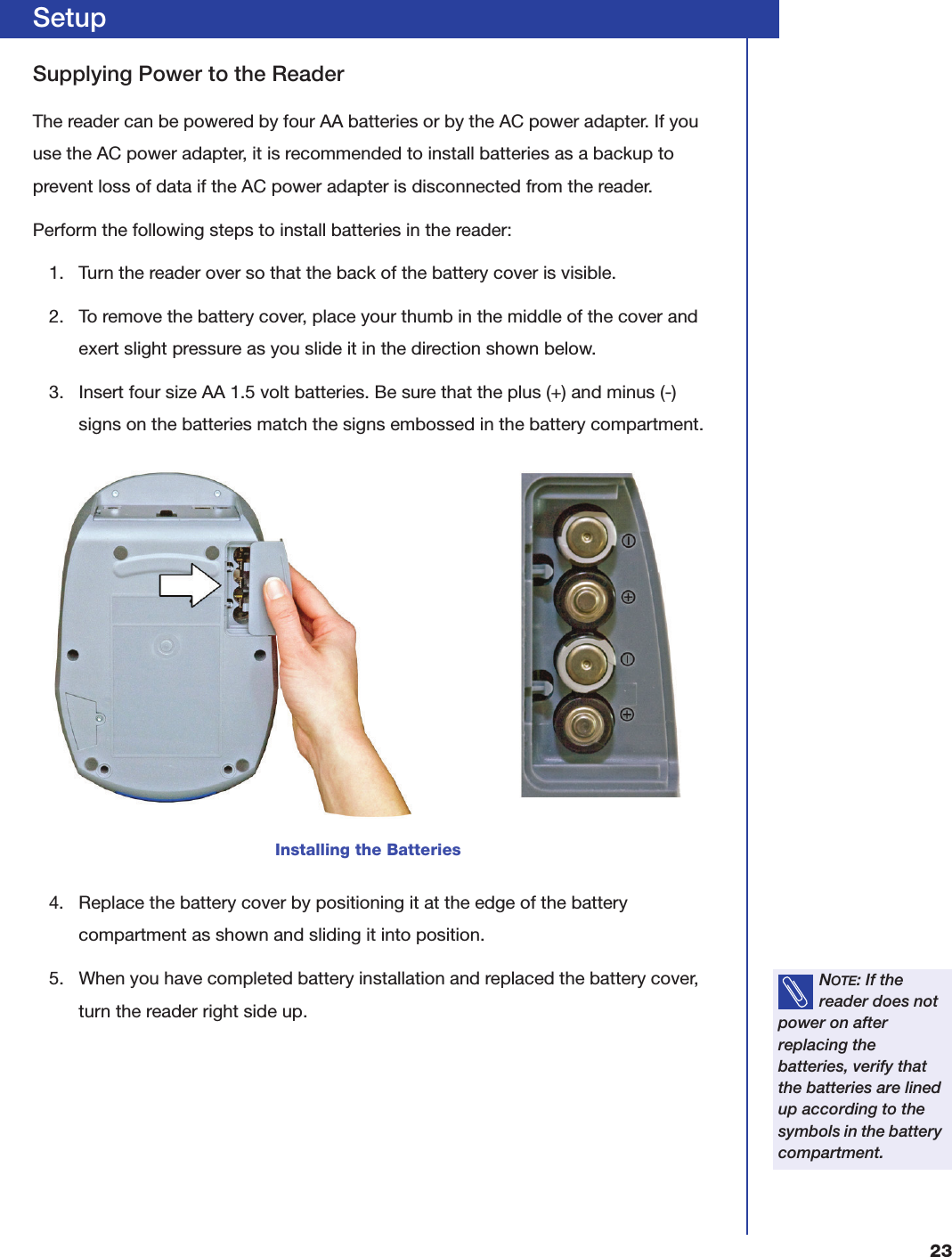 23SetupSupplying Power to the ReaderThe reader can be powered by four AA batteries or by the AC power adapter. If you use the AC power adapter, it is recommended to install batteries as a backup to prevent loss of data if the AC power adapter is disconnected from the reader.Perform the following steps to install batteries in the reader:1. Turn the reader over so that the back of the battery cover is visible.2. To remove the battery cover, place your thumb in the middle of the cover and exert slight pressure as you slide it in the direction shown below.3. Insert four size AA 1.5 volt batteries. Be sure that the plus (+) and minus (-) signs on the batteries match the signs embossed in the battery compartment.4. Replace the battery cover by positioning it at the edge of the battery compartment as shown and sliding it into position.5. When you have completed battery installation and replaced the battery cover, turn the reader right side up.Installing the BatteriesNOTE: If the reader does not power on after replacing the batteries, verify that the batteries are lined up according to the symbols in the battery compartment.