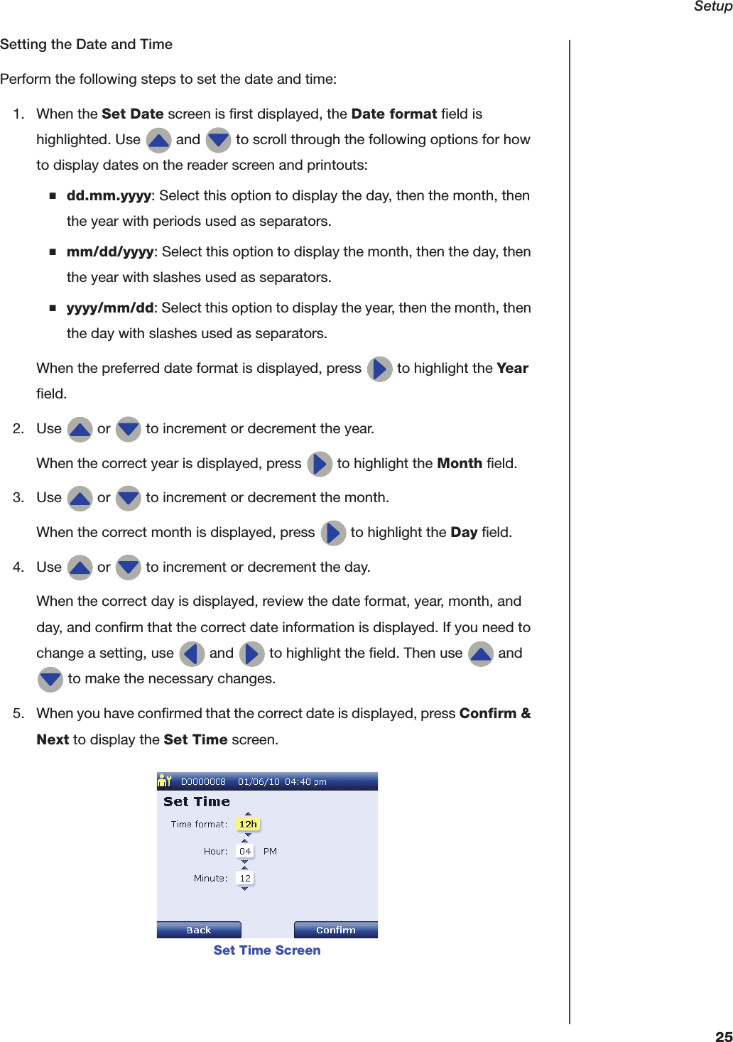 Setup25Setting the Date and TimePerform the following steps to set the date and time:1. When the Set Date screen is first displayed, the Date format field is highlighted. Use   and   to scroll through the following options for how to display dates on the reader screen and printouts:■dd.mm.yyyy: Select this option to display the day, then the month, then the year with periods used as separators.■mm/dd/yyyy: Select this option to display the month, then the day, then the year with slashes used as separators.■yyyy/mm/dd: Select this option to display the year, then the month, then the day with slashes used as separators.When the preferred date format is displayed, press   to highlight the Year field.2. Use   or   to increment or decrement the year.When the correct year is displayed, press   to highlight the Month field.3. Use   or   to increment or decrement the month.When the correct month is displayed, press   to highlight the Day field.4. Use   or   to increment or decrement the day.When the correct day is displayed, review the date format, year, month, and day, and confirm that the correct date information is displayed. If you need to change a setting, use   and   to highlight the field. Then use   and  to make the necessary changes.5. When you have confirmed that the correct date is displayed, press Confirm &amp; Next to display the Set Time screen.Set Time Screen