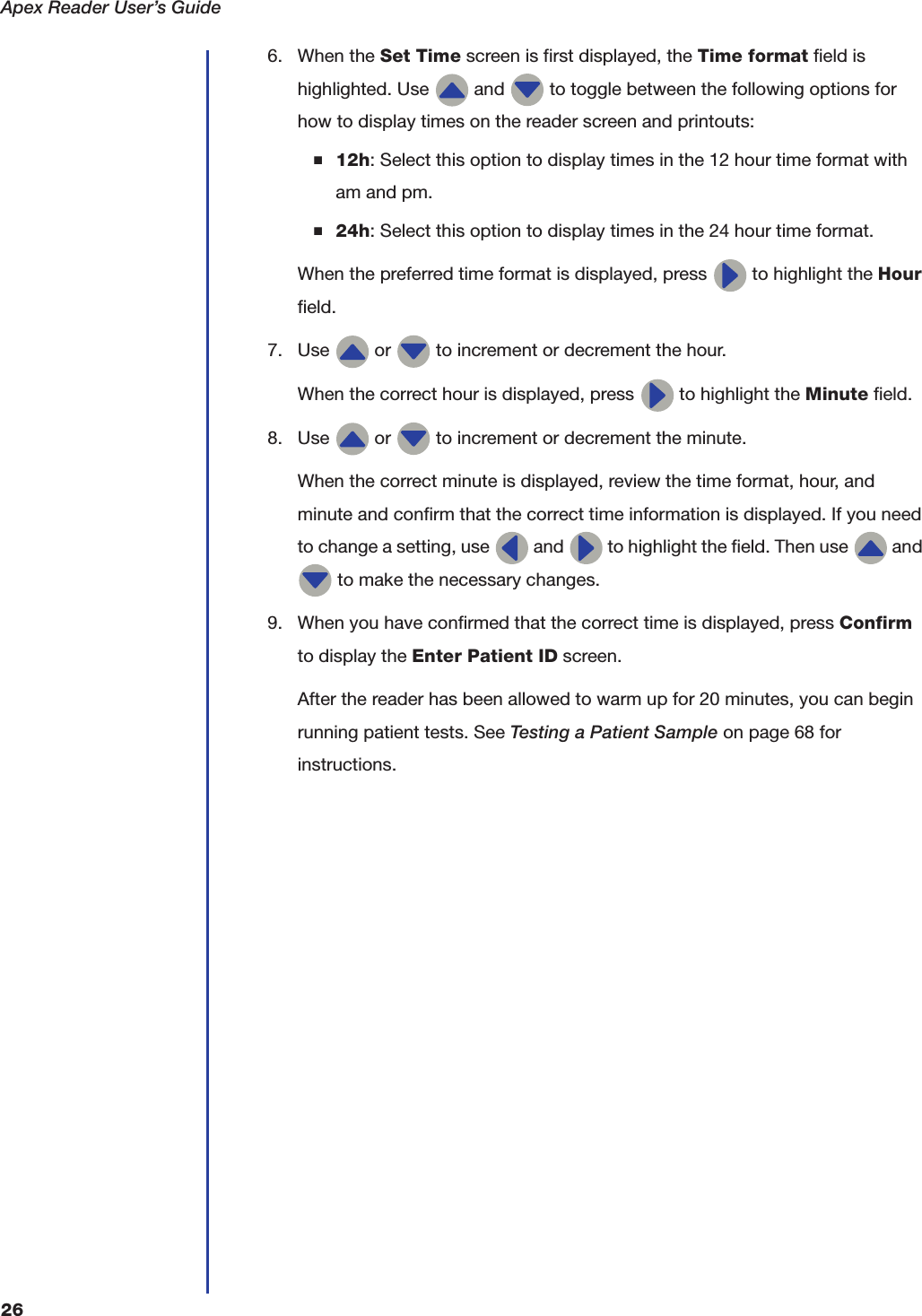 Apex Reader User&rsquo;s Guide266. When the Set Time screen is first displayed, the Time format field is highlighted. Use   and   to toggle between the following options for how to display times on the reader screen and printouts:■12h: Select this option to display times in the 12 hour time format with am and pm.■24h: Select this option to display times in the 24 hour time format.When the preferred time format is displayed, press   to highlight the Hour field.7. Use   or   to increment or decrement the hour.When the correct hour is displayed, press   to highlight the Minute field.8. Use   or   to increment or decrement the minute.When the correct minute is displayed, review the time format, hour, and minute and confirm that the correct time information is displayed. If you need to change a setting, use   and   to highlight the field. Then use   and  to make the necessary changes.9. When you have confirmed that the correct time is displayed, press Confirm to display the Enter Patient ID screen.After the reader has been allowed to warm up for 20 minutes, you can begin running patient tests. See Testing a Patient Sample on page68 for instructions. 