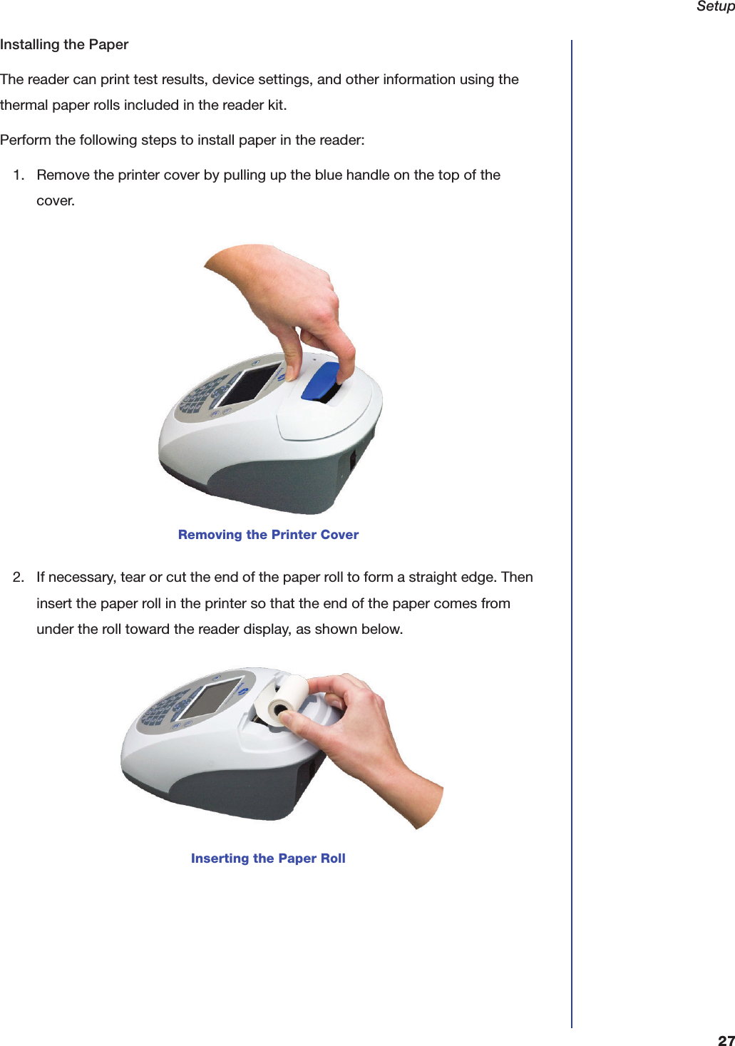 Setup27Installing the PaperThe reader can print test results, device settings, and other information using the thermal paper rolls included in the reader kit.Perform the following steps to install paper in the reader:1. Remove the printer cover by pulling up the blue handle on the top of the cover.2. If necessary, tear or cut the end of the paper roll to form a straight edge. Then insert the paper roll in the printer so that the end of the paper comes from under the roll toward the reader display, as shown below.Removing the Printer CoverInserting the Paper Roll
