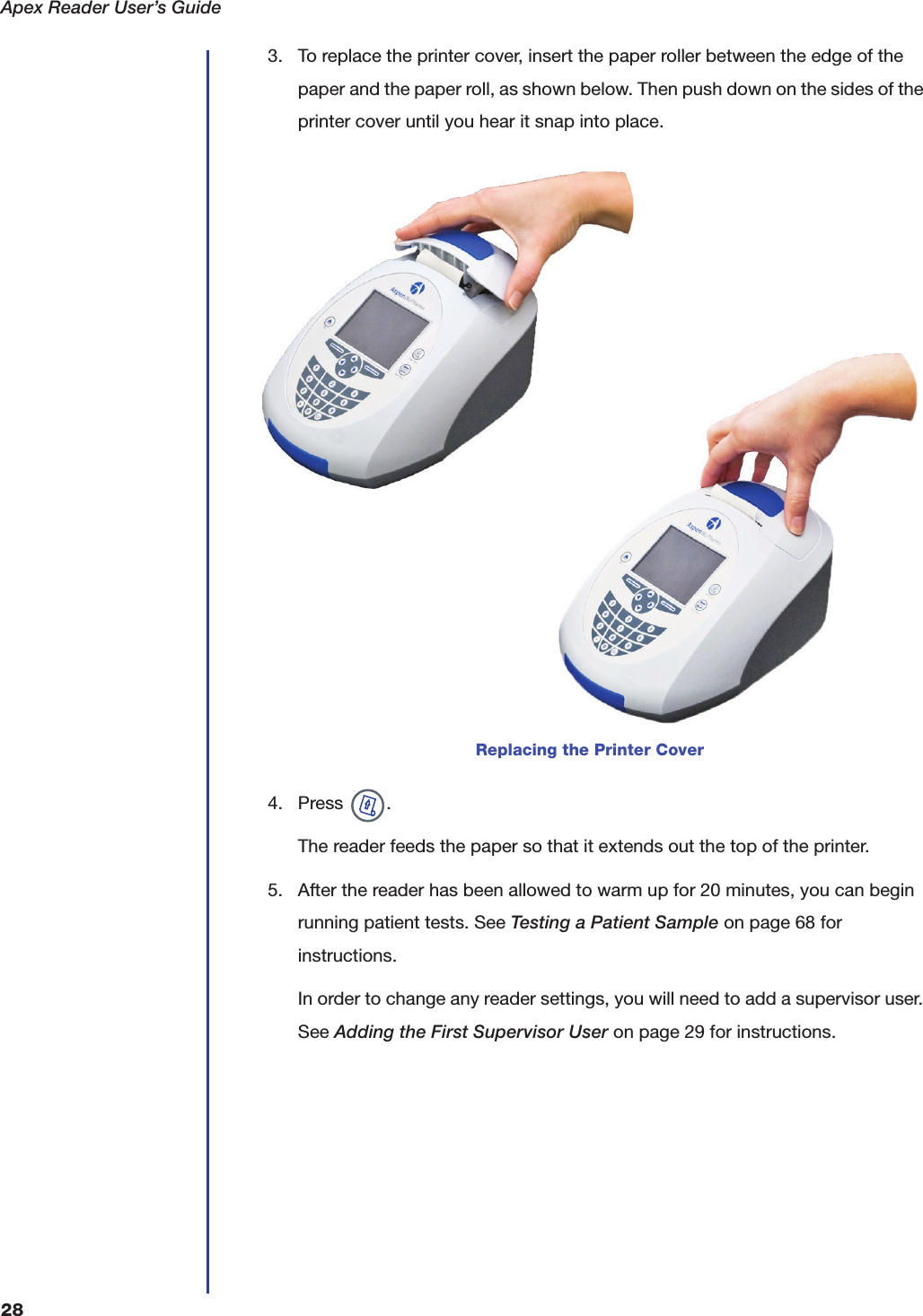 Apex Reader User&rsquo;s Guide283. To replace the printer cover, insert the paper roller between the edge of the paper and the paper roll, as shown below. Then push down on the sides of the printer cover until you hear it snap into place.4. Press  .The reader feeds the paper so that it extends out the top of the printer.5. After the reader has been allowed to warm up for 20 minutes, you can begin running patient tests. See Testing a Patient Sample on page68 for instructions.In order to change any reader settings, you will need to add a supervisor user. See Adding the First Supervisor User on page29 for instructions.Replacing the Printer Cover
