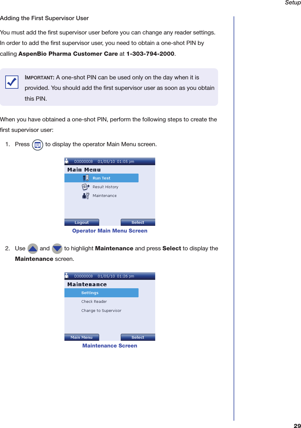 Setup29Adding the First Supervisor UserYou must add the first supervisor user before you can change any reader settings. In order to add the first supervisor user, you need to obtain a one-shot PIN by calling AspenBio Pharma Customer Care at 1-303-794-2000.When you have obtained a one-shot PIN, perform the following steps to create the first supervisor user:1. Press   to display the operator Main Menu screen.2. Use   and   to highlight Maintenance and press Select to display the Maintenance screen.Operator Main Menu ScreenMaintenance ScreenIMPORTANT: A one-shot PIN can be used only on the day when it is provided. You should add the first supervisor user as soon as you obtain this PIN.