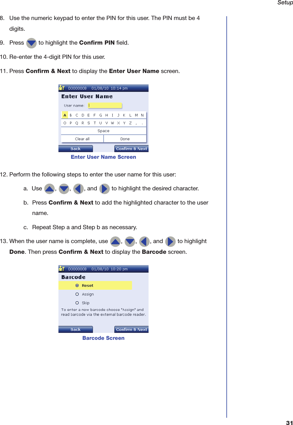Setup318. Use the numeric keypad to enter the PIN for this user. The PIN must be 4 digits.9. Press   to highlight the Confirm PIN field.10. Re-enter the 4-digit PIN for this user.11. Press Confirm &amp; Next to display the Enter User Name screen.12. Perform the following steps to enter the user name for this user:a. Use  ,  ,  , and   to highlight the desired character.b. Press Confirm &amp; Next to add the highlighted character to the user name.c. Repeat Step a and Step b as necessary.13. When the user name is complete, use  ,  ,  , and   to highlight Done. Then press Confirm &amp; Next to display the Barcode screen.Enter User Name ScreenBarcode Screen