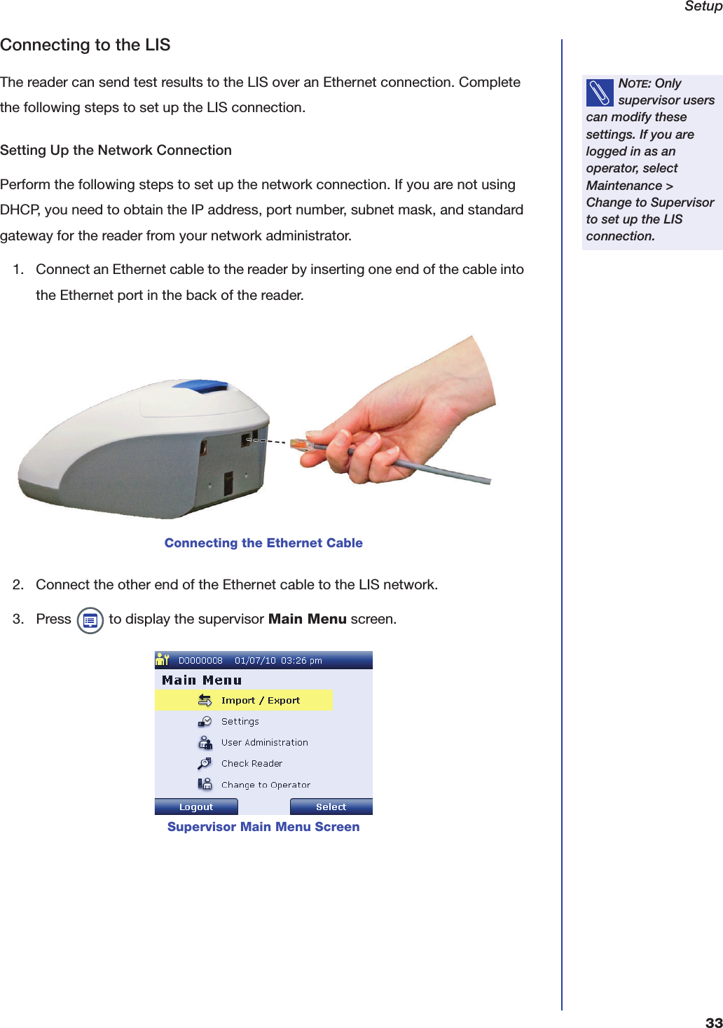 Setup33Connecting to the LISThe reader can send test results to the LIS over an Ethernet connection. Complete the following steps to set up the LIS connection.Setting Up the Network ConnectionPerform the following steps to set up the network connection. If you are not using DHCP, you need to obtain the IP address, port number, subnet mask, and standard gateway for the reader from your network administrator.1. Connect an Ethernet cable to the reader by inserting one end of the cable into the Ethernet port in the back of the reader.2. Connect the other end of the Ethernet cable to the LIS network.3. Press   to display the supervisor Main Menu screen.NOTE: Only supervisor users can modify these settings. If you are logged in as an operator, select Maintenance > Change to Supervisor to set up the LIS connection.Connecting the Ethernet CableSupervisor Main Menu Screen