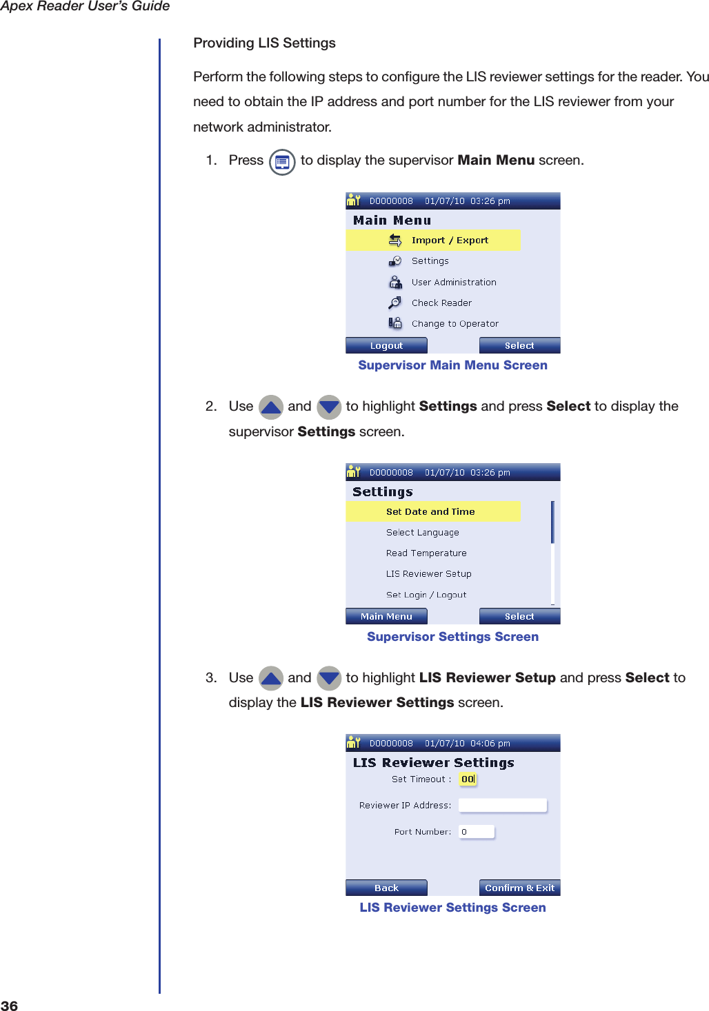 Apex Reader User&rsquo;s Guide36Providing LIS SettingsPerform the following steps to configure the LIS reviewer settings for the reader. You need to obtain the IP address and port number for the LIS reviewer from your network administrator. 1. Press   to display the supervisor Main Menu screen.2. Use   and   to highlight Settings and press Select to display the supervisor Settings screen.3. Use   and   to highlight LIS Reviewer Setup and press Select to display the LIS Reviewer Settings screen.Supervisor Main Menu ScreenSupervisor Settings ScreenLIS Reviewer Settings Screen