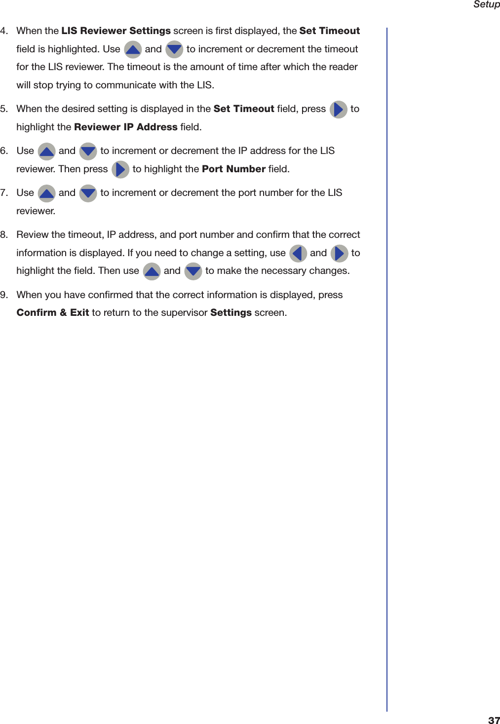 Setup374. When the LIS Reviewer Settings screen is first displayed, the Set Timeout field is highlighted. Use   and   to increment or decrement the timeout for the LIS reviewer. The timeout is the amount of time after which the reader will stop trying to communicate with the LIS.5. When the desired setting is displayed in the Set Timeout field, press   to highlight the Reviewer IP Address field.6. Use   and   to increment or decrement the IP address for the LIS reviewer. Then press   to highlight the Port Number field.7. Use   and   to increment or decrement the port number for the LIS reviewer.8. Review the timeout, IP address, and port number and confirm that the correct information is displayed. If you need to change a setting, use   and   to highlight the field. Then use   and   to make the necessary changes.9. When you have confirmed that the correct information is displayed, press Confirm &amp; Exit to return to the supervisor Settings screen.