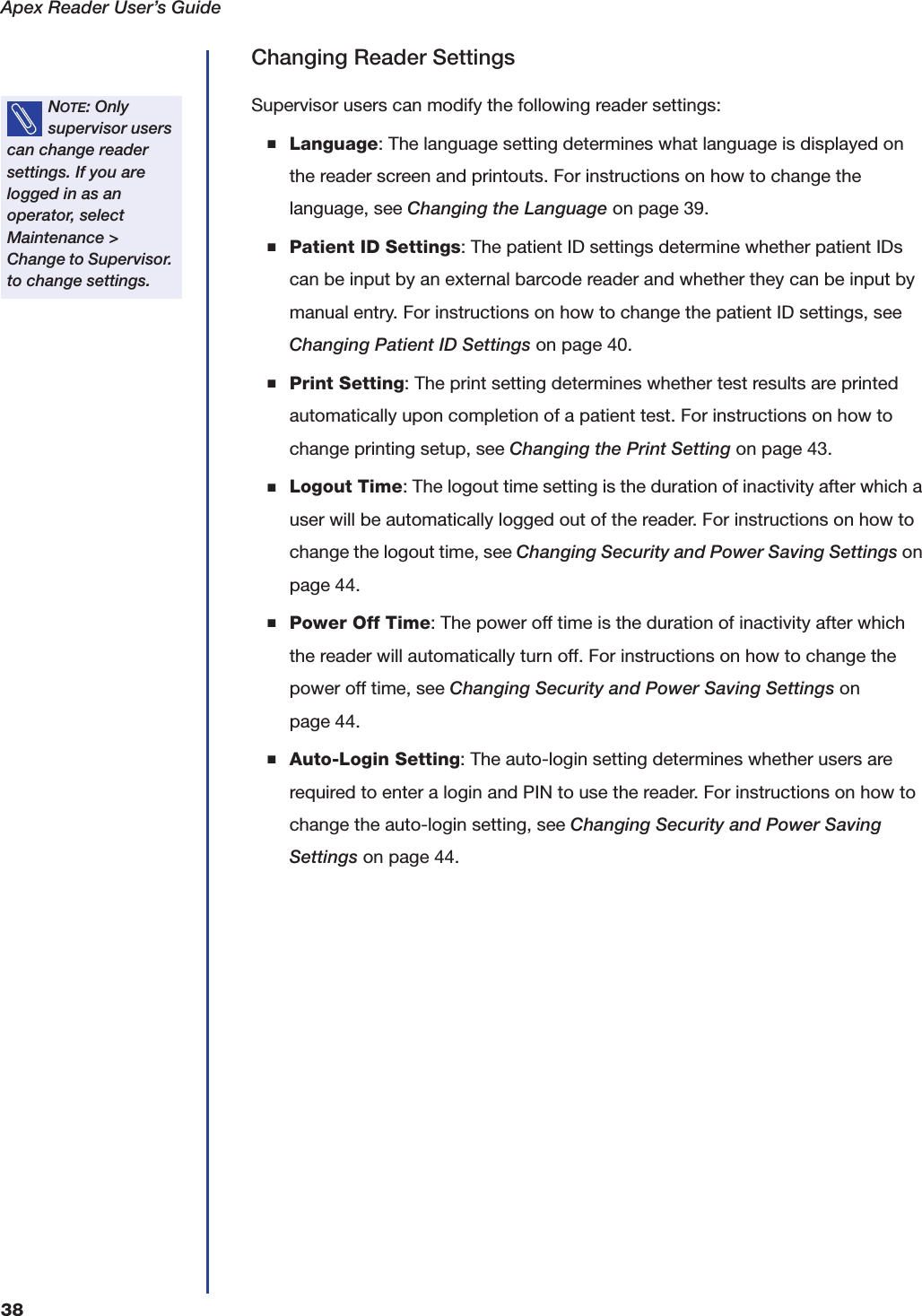 Apex Reader User&rsquo;s Guide38Changing Reader SettingsSupervisor users can modify the following reader settings:■Language: The language setting determines what language is displayed on the reader screen and printouts. For instructions on how to change the language, see Changing the Language on page39.■Patient ID Settings: The patient ID settings determine whether patient IDs can be input by an external barcode reader and whether they can be input by manual entry. For instructions on how to change the patient ID settings, see Changing Patient ID Settings on page40.■Print Setting: The print setting determines whether test results are printed automatically upon completion of a patient test. For instructions on how to change printing setup, see Changing the Print Setting on page43.■Logout Time: The logout time setting is the duration of inactivity after which a user will be automatically logged out of the reader. For instructions on how to change the logout time, see Changing Security and Power Saving Settings on page44.■Power Off Time: The power off time is the duration of inactivity after which the reader will automatically turn off. For instructions on how to change the power off time, see Changing Security and Power Saving Settings on page44.■Auto-Login Setting: The auto-login setting determines whether users are required to enter a login and PIN to use the reader. For instructions on how to change the auto-login setting, see Changing Security and Power Saving Settings on page44.NOTE: Only supervisor users can change reader settings. If you are logged in as an operator, select Maintenance > Change to Supervisor. to change settings.