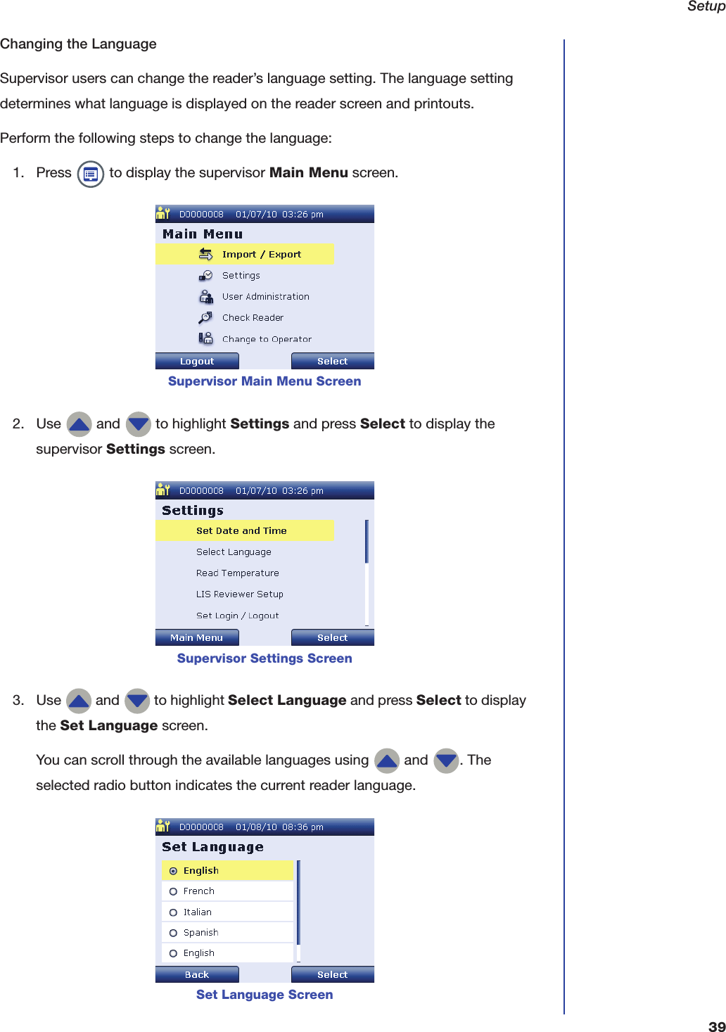 Setup39Changing the LanguageSupervisor users can change the reader&rsquo;s language setting. The language setting determines what language is displayed on the reader screen and printouts.Perform the following steps to change the language:1. Press   to display the supervisor Main Menu screen.2. Use   and   to highlight Settings and press Select to display the supervisor Settings screen.3. Use   and   to highlight Select Language and press Select to display the Set Language screen.You can scroll through the available languages using   and  . The selected radio button indicates the current reader language.Supervisor Main Menu ScreenSupervisor Settings ScreenSet Language Screen