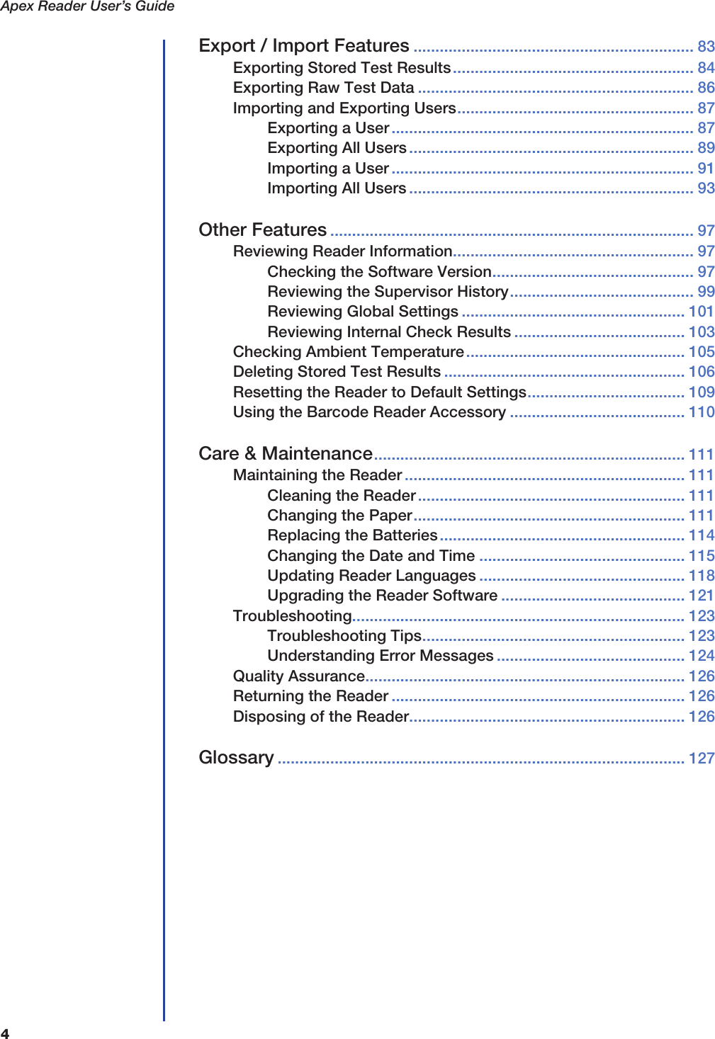 Apex Reader User&rsquo;s Guide4Export / Import Features ................................................................ 83Exporting Stored Test Results....................................................... 84Exporting Raw Test Data ............................................................... 86Importing and Exporting Users...................................................... 87Exporting a User..................................................................... 87Exporting All Users................................................................. 89Importing a User ..................................................................... 91Importing All Users ................................................................. 93Other Features ................................................................................... 97Reviewing Reader Information....................................................... 97Checking the Software Version.............................................. 97Reviewing the Supervisor History.......................................... 99Reviewing Global Settings ................................................... 101Reviewing Internal Check Results ....................................... 103Checking Ambient Temperature.................................................. 105Deleting Stored Test Results ....................................................... 106Resetting the Reader to Default Settings.................................... 109Using the Barcode Reader Accessory ........................................ 110Care &amp; Maintenance....................................................................... 111Maintaining the Reader ................................................................ 111Cleaning the Reader............................................................. 111Changing the Paper.............................................................. 111Replacing the Batteries........................................................ 114Changing the Date and Time ............................................... 115Updating Reader Languages ............................................... 118Upgrading the Reader Software .......................................... 121Troubleshooting............................................................................ 123Troubleshooting Tips............................................................ 123Understanding Error Messages ........................................... 124Quality Assurance......................................................................... 126Returning the Reader ................................................................... 126Disposing of the Reader............................................................... 126Glossary ............................................................................................. 127