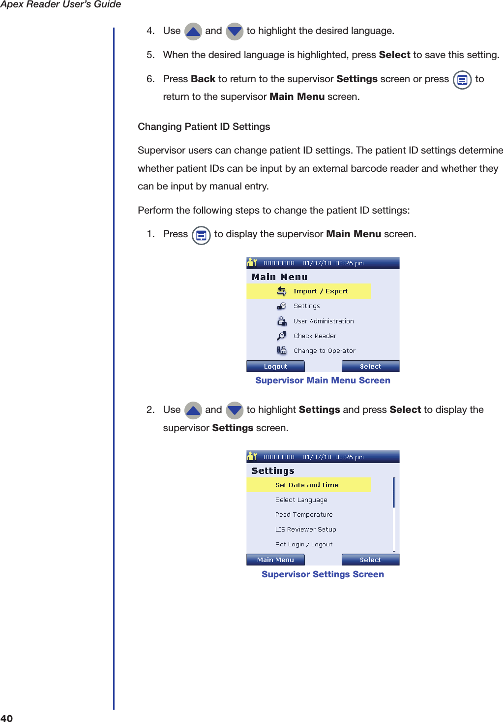 Apex Reader User&rsquo;s Guide404. Use   and   to highlight the desired language.5. When the desired language is highlighted, press Select to save this setting.6. Press Back to return to the supervisor Settings screen or press   to return to the supervisor Main Menu screen.Changing Patient ID SettingsSupervisor users can change patient ID settings. The patient ID settings determine whether patient IDs can be input by an external barcode reader and whether they can be input by manual entry.Perform the following steps to change the patient ID settings:1. Press   to display the supervisor Main Menu screen.2. Use   and   to highlight Settings and press Select to display the supervisor Settings screen.Supervisor Main Menu ScreenSupervisor Settings Screen