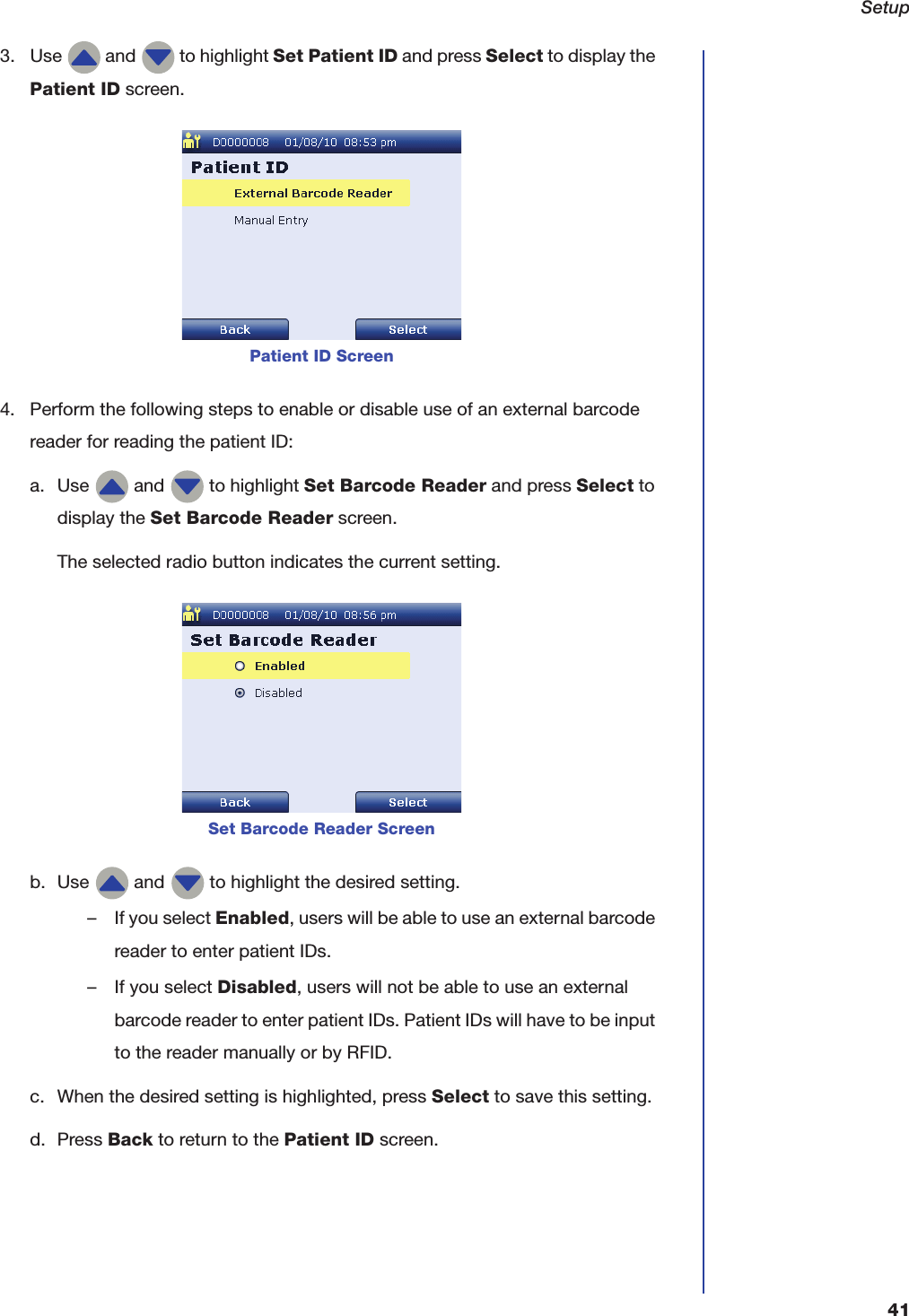 Setup413. Use   and   to highlight Set Patient ID and press Select to display the Patient ID screen.4. Perform the following steps to enable or disable use of an external barcode reader for reading the patient ID:a. Use   and   to highlight Set Barcode Reader and press Select to display the Set Barcode Reader screen.The selected radio button indicates the current setting.b. Use   and   to highlight the desired setting.&ndash; If you select Enabled, users will be able to use an external barcode reader to enter patient IDs.&ndash; If you select Disabled, users will not be able to use an external barcode reader to enter patient IDs. Patient IDs will have to be input to the reader manually or by RFID.c. When the desired setting is highlighted, press Select to save this setting.d. Press Back to return to the Patient ID screen.Patient ID ScreenSet Barcode Reader Screen