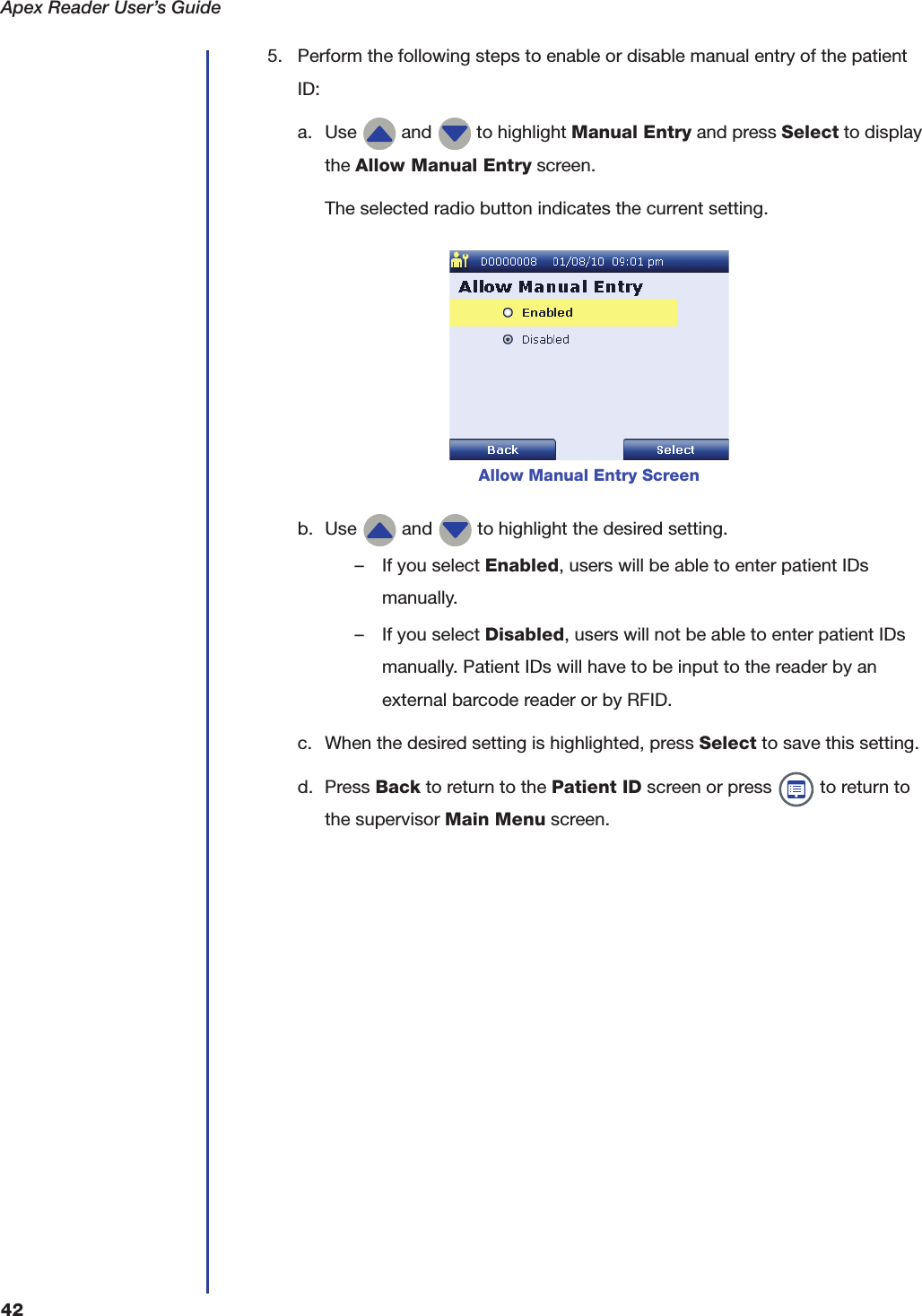 Apex Reader User&rsquo;s Guide425. Perform the following steps to enable or disable manual entry of the patient ID:a. Use   and   to highlight Manual Entry and press Select to display the Allow Manual Entry screen.The selected radio button indicates the current setting.b. Use   and   to highlight the desired setting.&ndash; If you select Enabled, users will be able to enter patient IDs manually.&ndash; If you select Disabled, users will not be able to enter patient IDs manually. Patient IDs will have to be input to the reader by an external barcode reader or by RFID.c. When the desired setting is highlighted, press Select to save this setting.d. Press Back to return to the Patient ID screen or press   to return to the supervisor Main Menu screen.Allow Manual Entry Screen