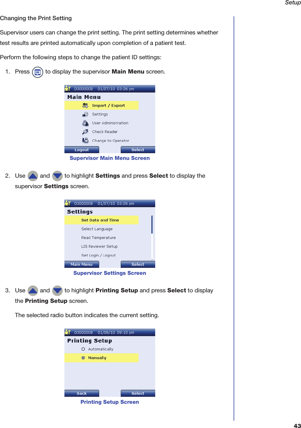 Setup43Changing the Print SettingSupervisor users can change the print setting. The print setting determines whether test results are printed automatically upon completion of a patient test.Perform the following steps to change the patient ID settings:1. Press   to display the supervisor Main Menu screen.2. Use   and   to highlight Settings and press Select to display the supervisor Settings screen.3. Use   and   to highlight Printing Setup and press Select to display the Printing Setup screen.The selected radio button indicates the current setting.Supervisor Main Menu ScreenSupervisor Settings ScreenPrinting Setup Screen