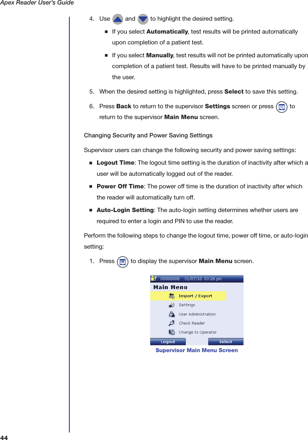 Apex Reader User&rsquo;s Guide444. Use   and   to highlight the desired setting.■If you select Automatically, test results will be printed automatically upon completion of a patient test.■If you select Manually, test results will not be printed automatically upon completion of a patient test. Results will have to be printed manually by the user.5. When the desired setting is highlighted, press Select to save this setting.6. Press Back to return to the supervisor Settings screen or press   to return to the supervisor Main Menu screen.Changing Security and Power Saving SettingsSupervisor users can change the following security and power saving settings:■Logout Time: The logout time setting is the duration of inactivity after which a user will be automatically logged out of the reader.■Power Off Time: The power off time is the duration of inactivity after which the reader will automatically turn off.■Auto-Login Setting: The auto-login setting determines whether users are required to enter a login and PIN to use the reader.Perform the following steps to change the logout time, power off time, or auto-login setting:1. Press   to display the supervisor Main Menu screen.Supervisor Main Menu Screen