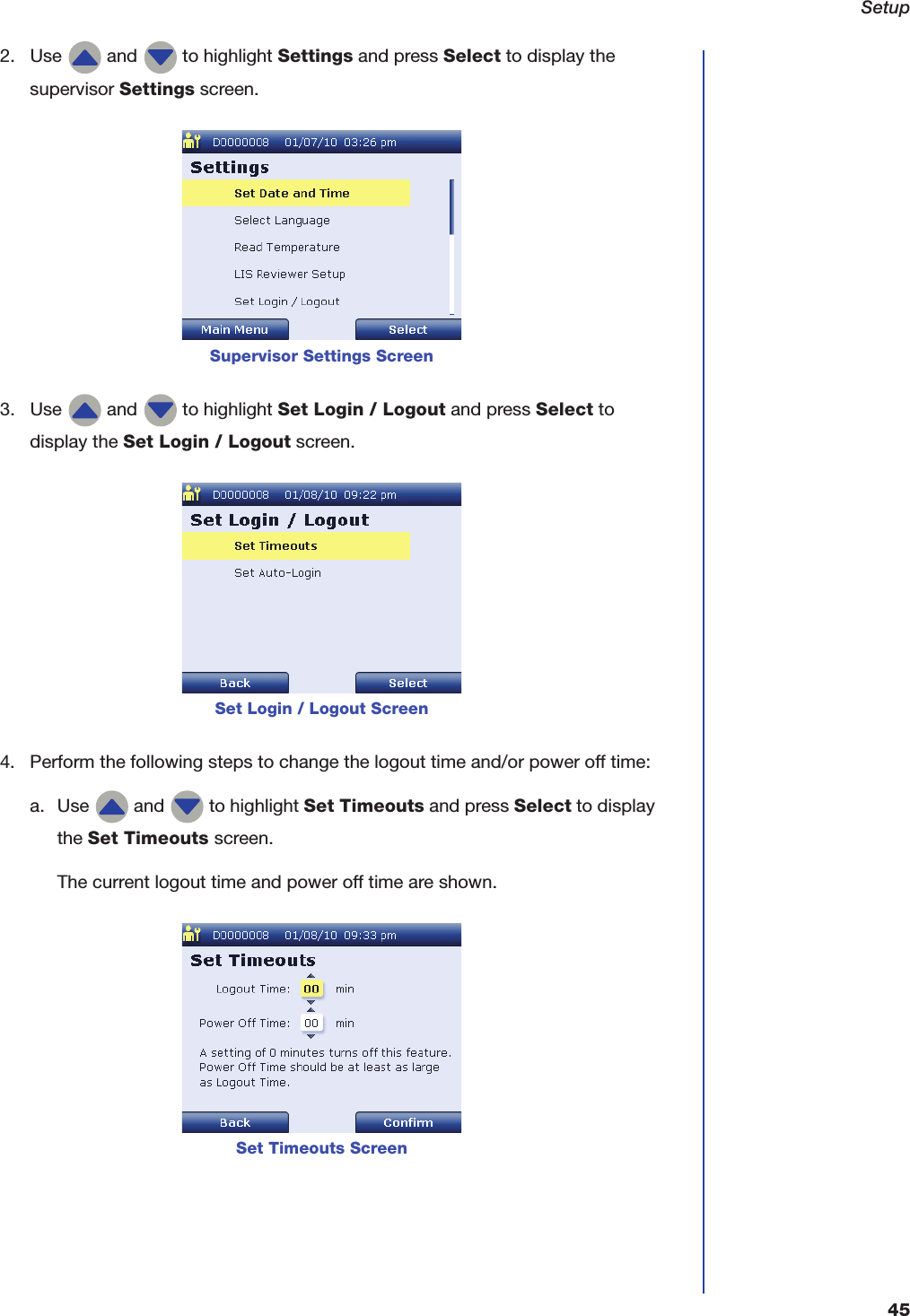 Setup452. Use   and   to highlight Settings and press Select to display the supervisor Settings screen.3. Use   and   to highlight Set Login / Logout and press Select to display the Set Login / Logout screen.4. Perform the following steps to change the logout time and/or power off time:a. Use   and   to highlight Set Timeouts and press Select to display the Set Timeouts screen.The current logout time and power off time are shown.Supervisor Settings ScreenSet Login / Logout ScreenSet Timeouts Screen