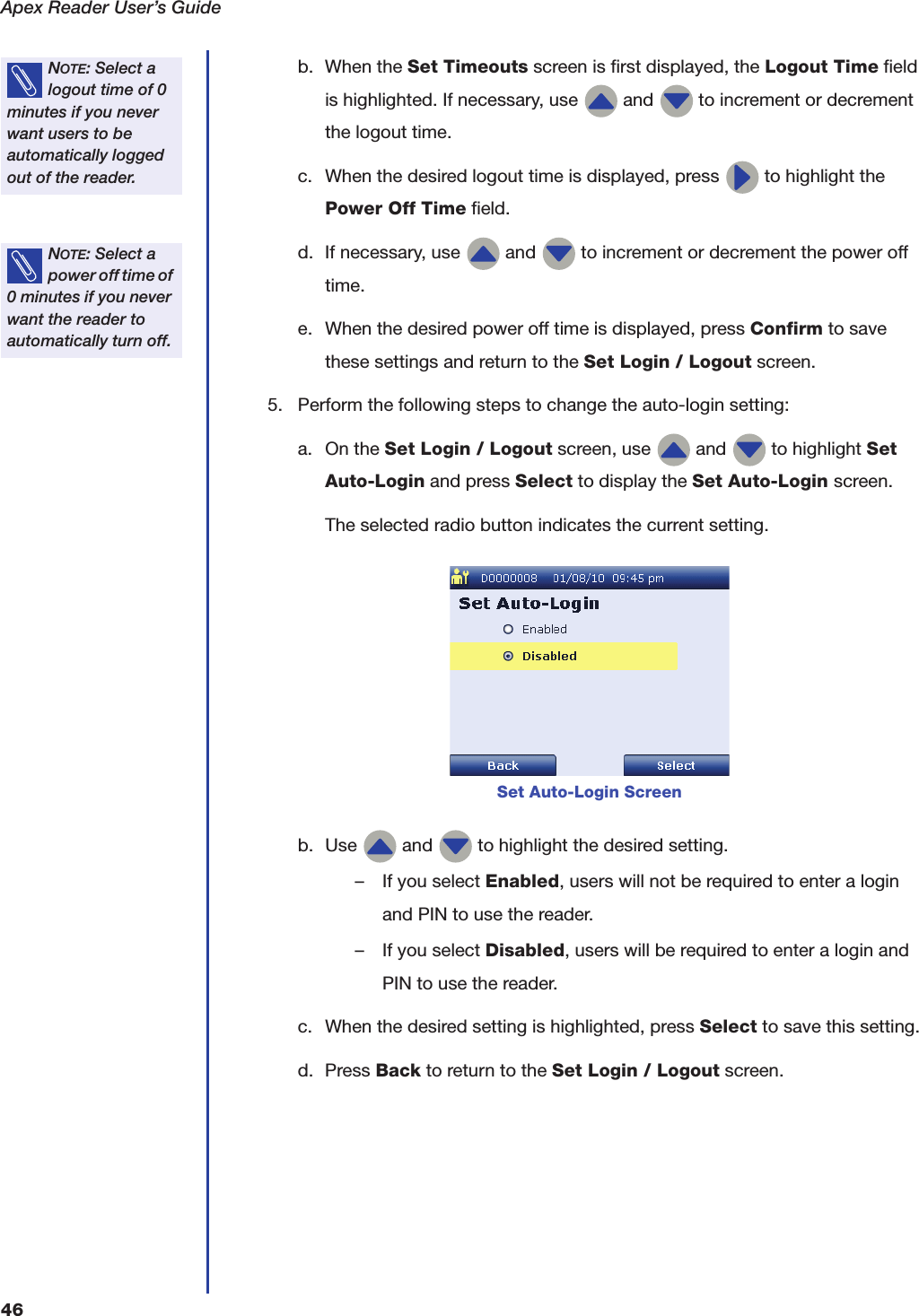 Apex Reader User&rsquo;s Guide46b. When the Set Timeouts screen is first displayed, the Logout Time field is highlighted. If necessary, use   and   to increment or decrement the logout time.c. When the desired logout time is displayed, press   to highlight the Power Off Time field.d. If necessary, use   and   to increment or decrement the power off time.e. When the desired power off time is displayed, press Confirm to save these settings and return to the Set Login / Logout screen.5. Perform the following steps to change the auto-login setting:a. On the Set Login / Logout screen, use   and   to highlight Set Auto-Login and press Select to display the Set Auto-Login screen.The selected radio button indicates the current setting.b. Use   and   to highlight the desired setting.&ndash; If you select Enabled, users will not be required to enter a login and PIN to use the reader.&ndash; If you select Disabled, users will be required to enter a login and PIN to use the reader.c. When the desired setting is highlighted, press Select to save this setting.d. Press Back to return to the Set Login / Logout screen.NOTE: Select a logout time of 0 minutes if you never want users to be automatically logged out of the reader.NOTE: Select a power off time of 0 minutes if you never want the reader to automatically turn off.Set Auto-Login Screen