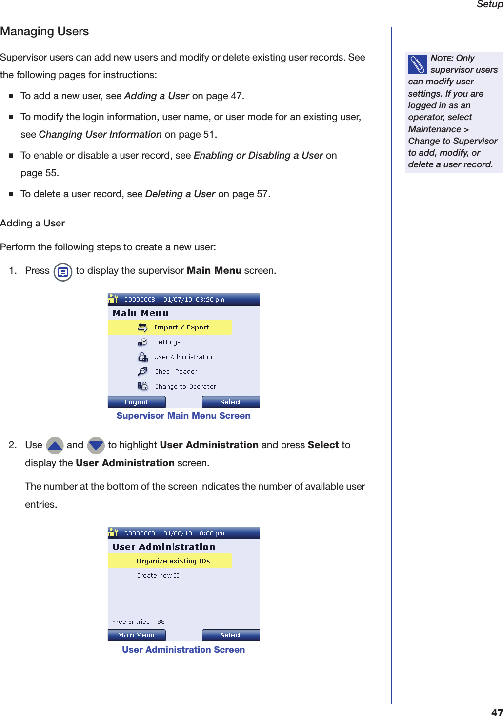 Setup47Managing UsersSupervisor users can add new users and modify or delete existing user records. See the following pages for instructions:■To add a new user, see Adding a User on page47.■To modify the login information, user name, or user mode for an existing user, see Changing User Information on page51.■To enable or disable a user record, see Enabling or Disabling a User on page55.■To delete a user record, see Deleting a User on page57.Adding a UserPerform the following steps to create a new user:1. Press   to display the supervisor Main Menu screen.2. Use   and   to highlight User Administration and press Select to display the User Administration screen.The number at the bottom of the screen indicates the number of available user entries.NOTE: Only supervisor users can modify user settings. If you are logged in as an operator, select Maintenance > Change to Supervisor to add, modify, or delete a user record.Supervisor Main Menu ScreenUser Administration Screen