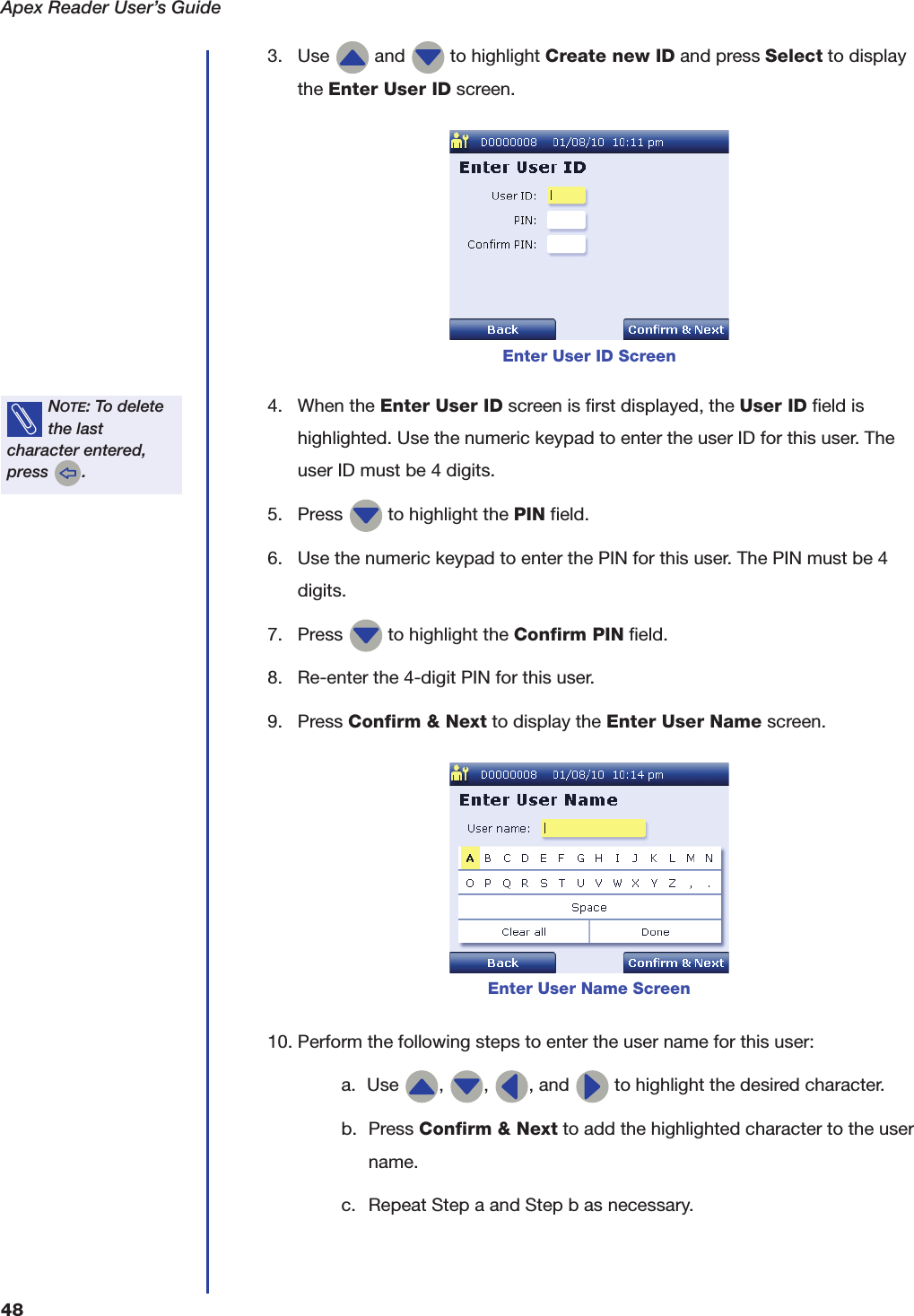 Apex Reader User&rsquo;s Guide483. Use   and   to highlight Create new ID and press Select to display the Enter User ID screen.4. When the Enter User ID screen is first displayed, the User ID field is highlighted. Use the numeric keypad to enter the user ID for this user. The user ID must be 4 digits.5. Press   to highlight the PIN field.6. Use the numeric keypad to enter the PIN for this user. The PIN must be 4 digits.7. Press   to highlight the Confirm PIN field.8. Re-enter the 4-digit PIN for this user.9. Press Confirm &amp; Next to display the Enter User Name screen.10. Perform the following steps to enter the user name for this user:a. Use  ,  ,  , and   to highlight the desired character.b. Press Confirm &amp; Next to add the highlighted character to the user name.c. Repeat Step a and Step b as necessary.Enter User ID ScreenNOTE: To delete the last character entered, press  .Enter User Name Screen