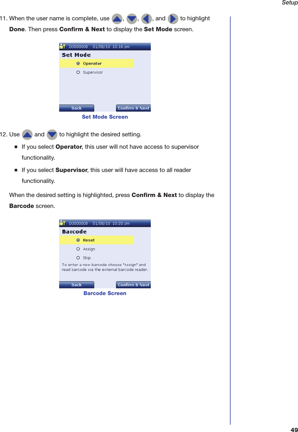 Setup4911. When the user name is complete, use  ,  ,  , and   to highlight Done. Then press Confirm &amp; Next to display the Set Mode screen.12. Use   and   to highlight the desired setting.■If you select Operator, this user will not have access to supervisor functionality.■If you select Supervisor, this user will have access to all reader functionality.When the desired setting is highlighted, press Confirm &amp; Next to display the Barcode screen.Set Mode ScreenBarcode Screen
