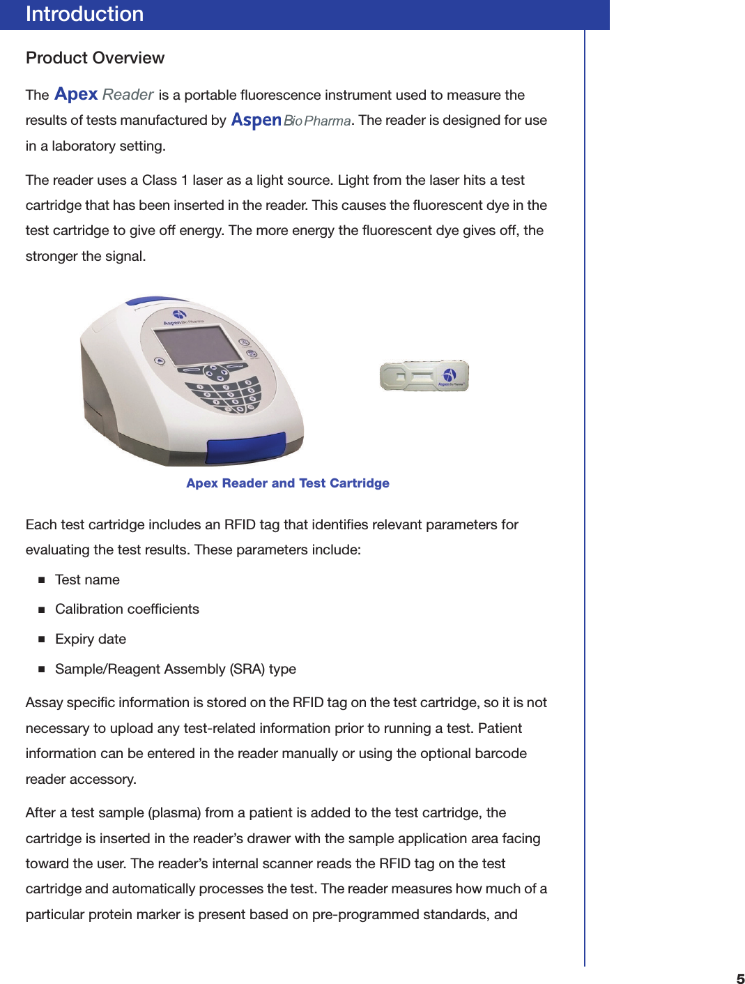5IntroductionProduct OverviewThe   is a portable fluorescence instrument used to measure the results of tests manufactured by  . The reader is designed for use in a laboratory setting.The reader uses a Class 1 laser as a light source. Light from the laser hits a test cartridge that has been inserted in the reader. This causes the fluorescent dye in the test cartridge to give off energy. The more energy the fluorescent dye gives off, the stronger the signal.Each test cartridge includes an RFID tag that identifies relevant parameters for evaluating the test results. These parameters include:■Test name■Calibration coefficients■Expiry date■Sample/Reagent Assembly (SRA) typeAssay specific information is stored on the RFID tag on the test cartridge, so it is not necessary to upload any test-related information prior to running a test. Patient information can be entered in the reader manually or using the optional barcode reader accessory.After a test sample (plasma) from a patient is added to the test cartridge, the cartridge is inserted in the reader&rsquo;s drawer with the sample application area facing toward the user. The reader&rsquo;s internal scanner reads the RFID tag on the test cartridge and automatically processes the test. The reader measures how much of a particular protein marker is present based on pre-programmed standards, and Apex Reader and Test CartridgeApex Reader