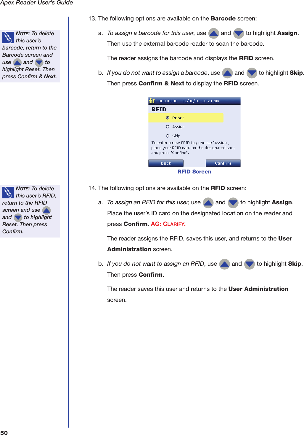 Apex Reader User&rsquo;s Guide5013. The following options are available on the Barcode screen:a. To assign a barcode for this user, use   and   to highlight Assign. Then use the external barcode reader to scan the barcode.The reader assigns the barcode and displays the RFID screen.b. If you do not want to assign a barcode, use   and   to highlight Skip. Then press Confirm &amp; Next to display the RFID screen.14. The following options are available on the RFID screen:a. To assign an RFID for this user, use   and   to highlight Assign. Place the user&rsquo;s ID card on the designated location on the reader and press Confirm. AG: CLARIFY.The reader assigns the RFID, saves this user, and returns to the User Administration screen.b. If you do not want to assign an RFID, use   and   to highlight Skip. Then press Confirm.The reader saves this user and returns to the User Administration screen.NOTE: To delete this user&rsquo;s barcode, return to the Barcode screen and use   and   to highlight Reset. Then press Confirm &amp; Next.RFID ScreenNOTE: To delete this user&rsquo;s RFID, return to the RFID screen and use   and   to highlight Reset. Then press Confirm.