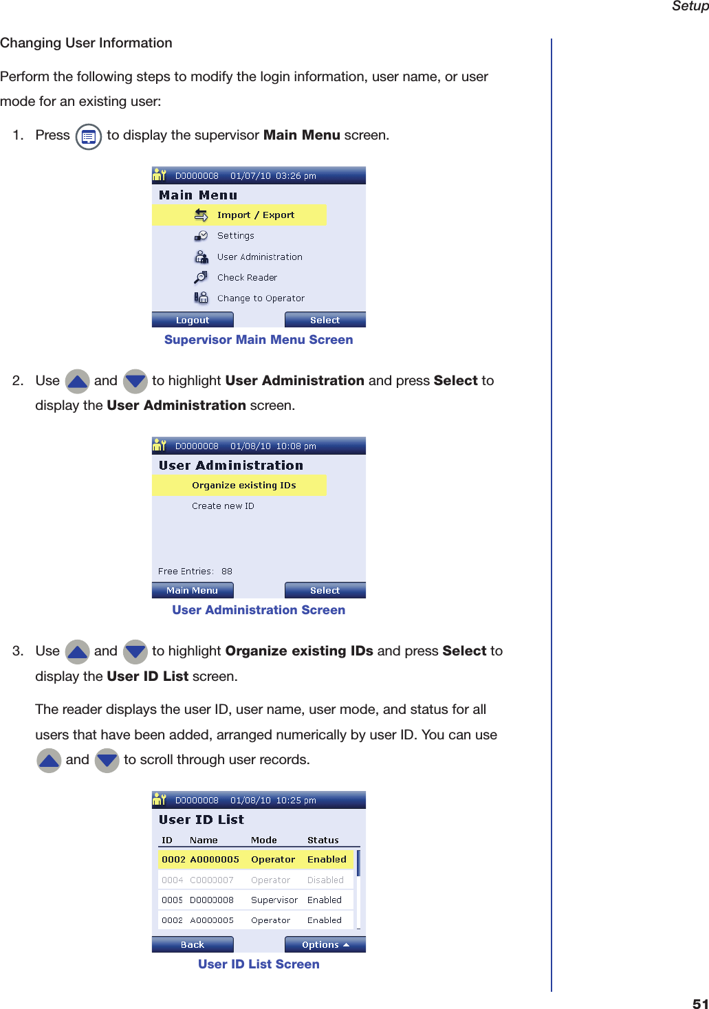 Setup51Changing User InformationPerform the following steps to modify the login information, user name, or user mode for an existing user:1. Press   to display the supervisor Main Menu screen.2. Use   and   to highlight User Administration and press Select to display the User Administration screen.3. Use   and   to highlight Organize existing IDs and press Select to display the User ID List screen.The reader displays the user ID, user name, user mode, and status for all users that have been added, arranged numerically by user ID. You can use  and   to scroll through user records.Supervisor Main Menu ScreenUser Administration ScreenUser ID List Screen