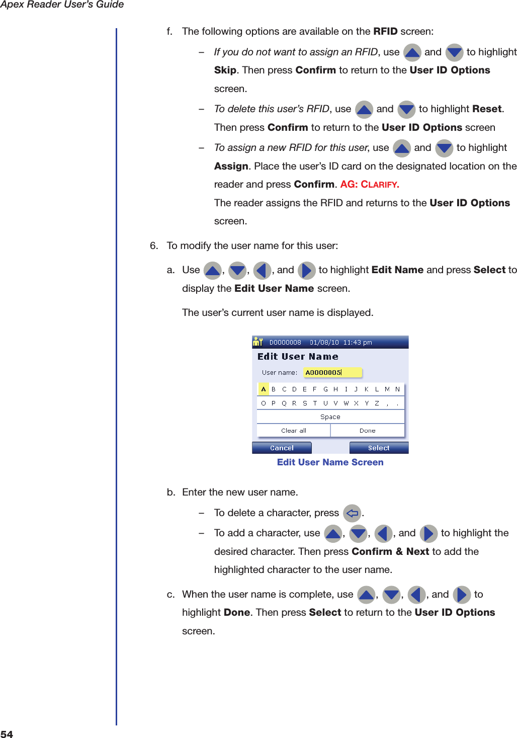 Apex Reader User&rsquo;s Guide54f. The following options are available on the RFID screen:&ndash;If you do not want to assign an RFID, use   and   to highlight Skip. Then press Confirm to return to the User ID Options screen.&ndash;To delete this user&rsquo;s RFID, use   and   to highlight Reset. Then press Confirm to return to the User ID Options screen&ndash;To assign a new RFID for this user, use   and   to highlight Assign. Place the user&rsquo;s ID card on the designated location on the reader and press Confirm. AG: CLARIFY.The reader assigns the RFID and returns to the User ID Options screen.6. To modify the user name for this user:a. Use  ,  ,  , and   to highlight Edit Name and press Select to display the Edit User Name screen.The user&rsquo;s current user name is displayed.b. Enter the new user name.&ndash; To delete a character, press  .&ndash; To add a character, use  ,  ,  , and   to highlight the desired character. Then press Confirm &amp; Next to add the highlighted character to the user name.c. When the user name is complete, use  ,  ,  , and   to highlight Done. Then press Select to return to the User ID Options screen.Edit User Name Screen