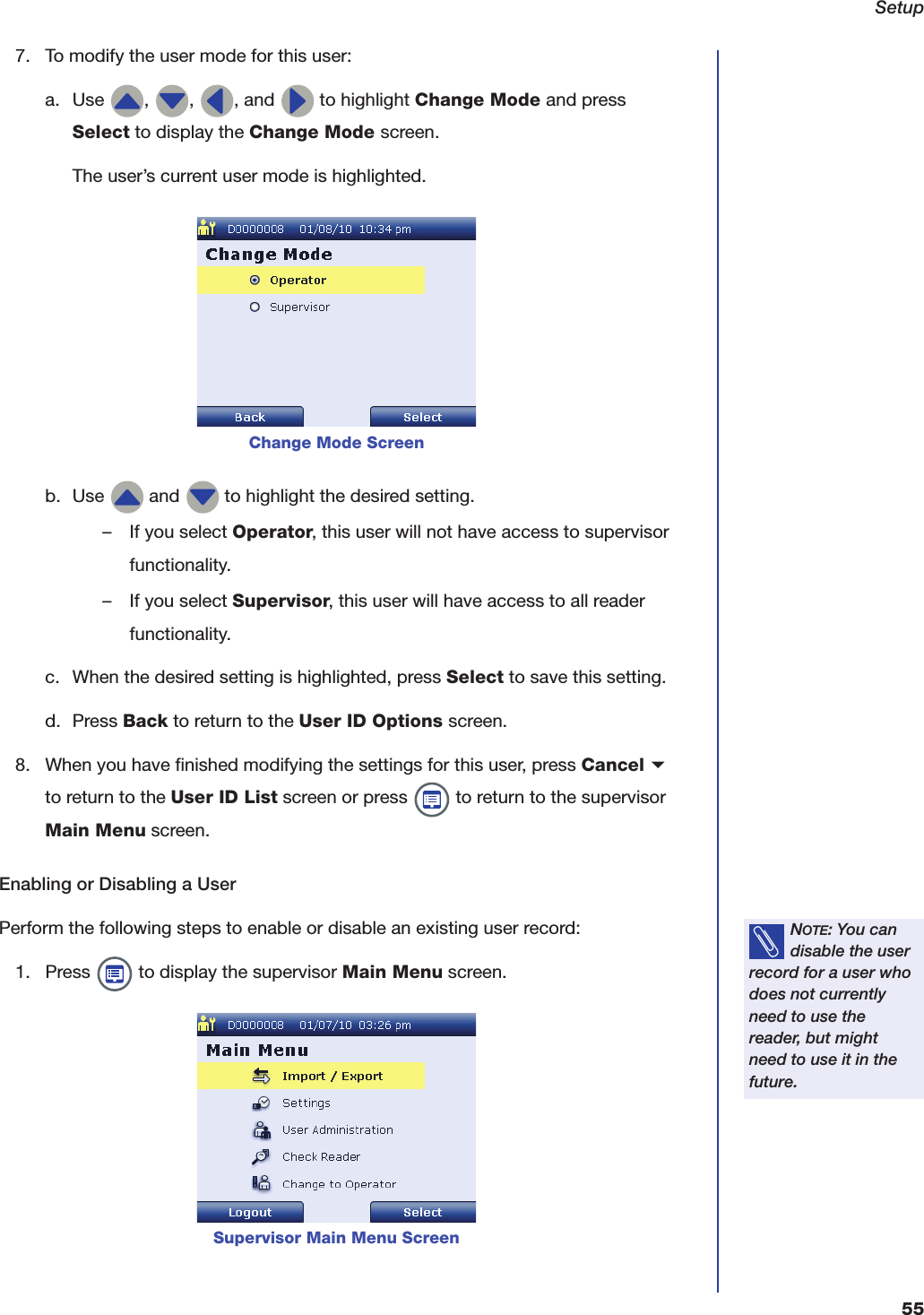 Setup557. To modify the user mode for this user:a. Use  ,  ,  , and   to highlight Change Mode and press Select to display the Change Mode screen.The user&rsquo;s current user mode is highlighted.b. Use   and   to highlight the desired setting.&ndash; If you select Operator, this user will not have access to supervisor functionality.&ndash; If you select Supervisor, this user will have access to all reader functionality.c. When the desired setting is highlighted, press Select to save this setting.d. Press Back to return to the User ID Options screen.8. When you have finished modifying the settings for this user, press Cancel b to return to the User ID List screen or press   to return to the supervisor Main Menu screen.Enabling or Disabling a UserPerform the following steps to enable or disable an existing user record:1. Press   to display the supervisor Main Menu screen.Change Mode ScreenNOTE: You can disable the user record for a user who does not currently need to use the reader, but might need to use it in the future.Supervisor Main Menu Screen
