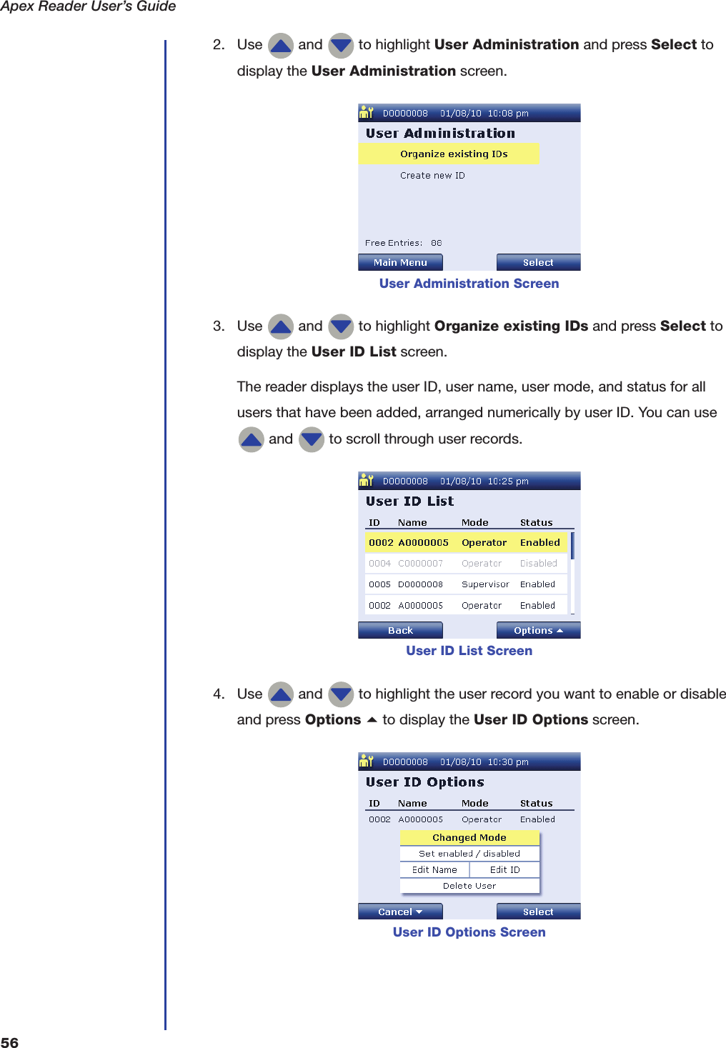 Apex Reader User&rsquo;s Guide562. Use   and   to highlight User Administration and press Select to display the User Administration screen.3. Use   and   to highlight Organize existing IDs and press Select to display the User ID List screen.The reader displays the user ID, user name, user mode, and status for all users that have been added, arranged numerically by user ID. You can use  and   to scroll through user records.4. Use   and   to highlight the user record you want to enable or disable and press Options a to display the User ID Options screen.User Administration ScreenUser ID List ScreenUser ID Options Screen