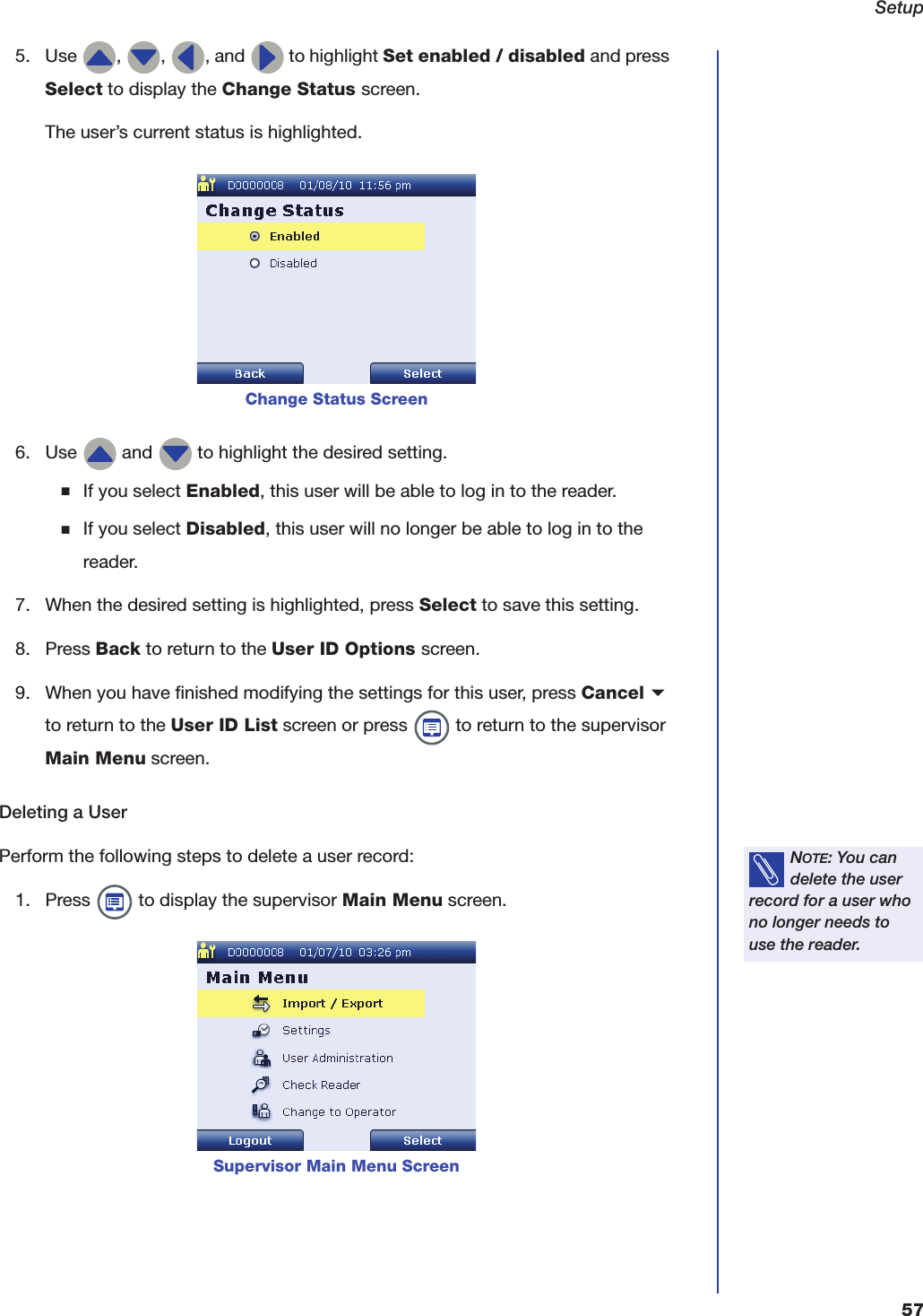 Setup575. Use  ,  ,  , and   to highlight Set enabled / disabled and press Select to display the Change Status screen.The user&rsquo;s current status is highlighted.6. Use   and   to highlight the desired setting.■If you select Enabled, this user will be able to log in to the reader.■If you select Disabled, this user will no longer be able to log in to the reader.7. When the desired setting is highlighted, press Select to save this setting.8. Press Back to return to the User ID Options screen.9. When you have finished modifying the settings for this user, press Cancel b to return to the User ID List screen or press   to return to the supervisor Main Menu screen.Deleting a UserPerform the following steps to delete a user record:1. Press   to display the supervisor Main Menu screen.Change Status ScreenNOTE: You can delete the user record for a user who no longer needs to use the reader.Supervisor Main Menu Screen