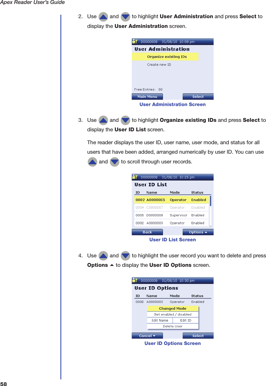 Apex Reader User&rsquo;s Guide582. Use   and   to highlight User Administration and press Select to display the User Administration screen.3. Use   and   to highlight Organize existing IDs and press Select to display the User ID List screen.The reader displays the user ID, user name, user mode, and status for all users that have been added, arranged numerically by user ID. You can use  and   to scroll through user records.4. Use   and   to highlight the user record you want to delete and pressOptions a to display the User ID Options screen.User Administration ScreenUser ID List ScreenUser ID Options Screen