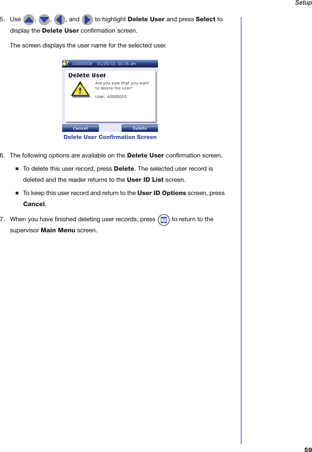 Setup595. Use  ,  ,  , and   to highlight Delete User and press Select to display the Delete User confirmation screen.The screen displays the user name for the selected user.6. The following options are available on the Delete User confirmation screen.■To delete this user record, press Delete. The selected user record is deleted and the reader returns to the User ID List screen.■To keep this user record and return to the User ID Options screen, press Cancel.7. When you have finished deleting user records, press   to return to the supervisor Main Menu screen.Delete User Confirmation Screen