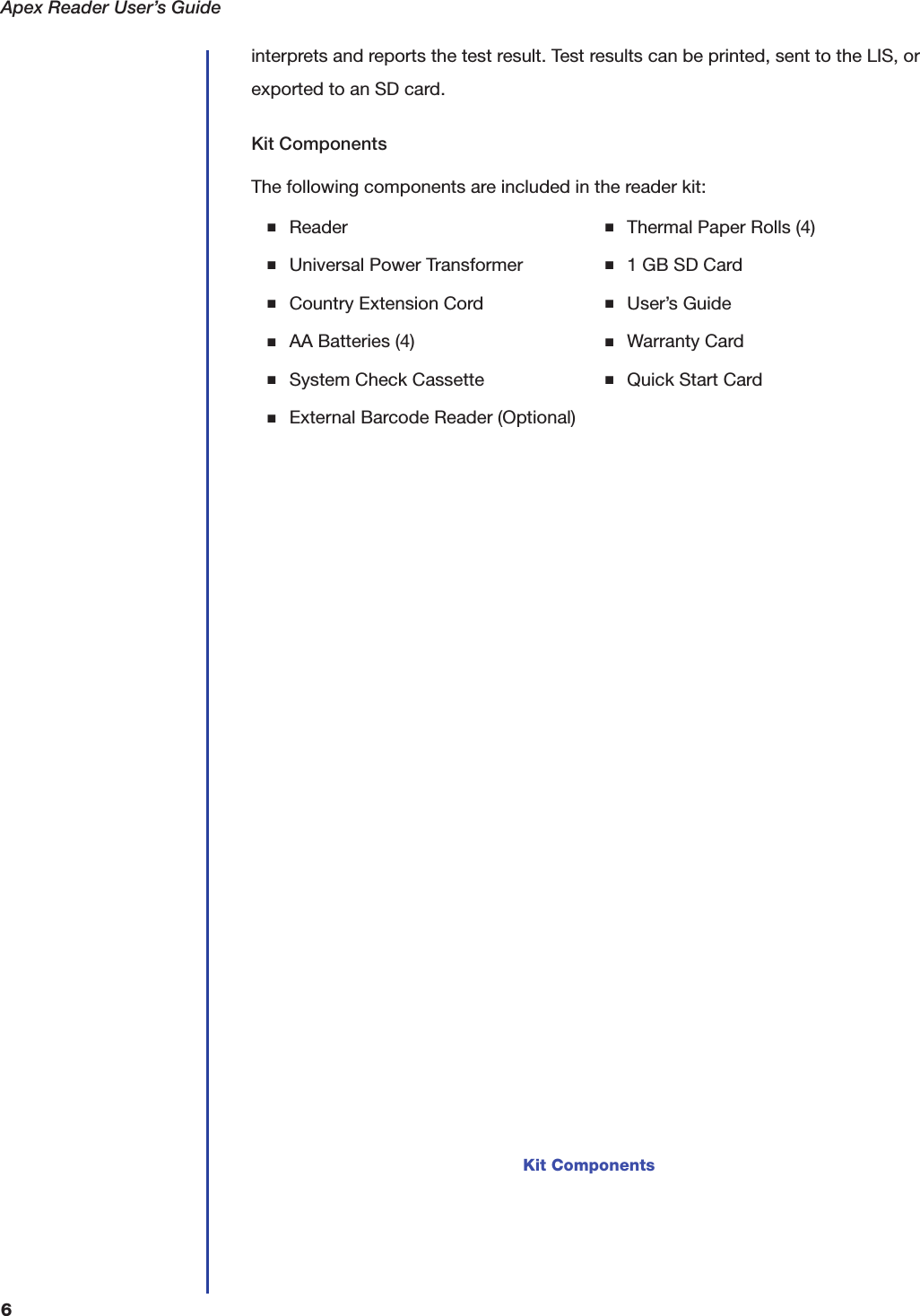 Apex Reader User&rsquo;s Guide6interprets and reports the test result. Test results can be printed, sent to the LIS, or exported to an SD card.Kit ComponentsThe following components are included in the reader kit:■Reader■Universal Power Transformer■Country Extension Cord■AA Batteries (4)■System Check Cassette■External Barcode Reader (Optional)■Thermal Paper Rolls (4)■1 GB SD Card■User&rsquo;s Guide■Warranty Card■Quick Start CardKit Components