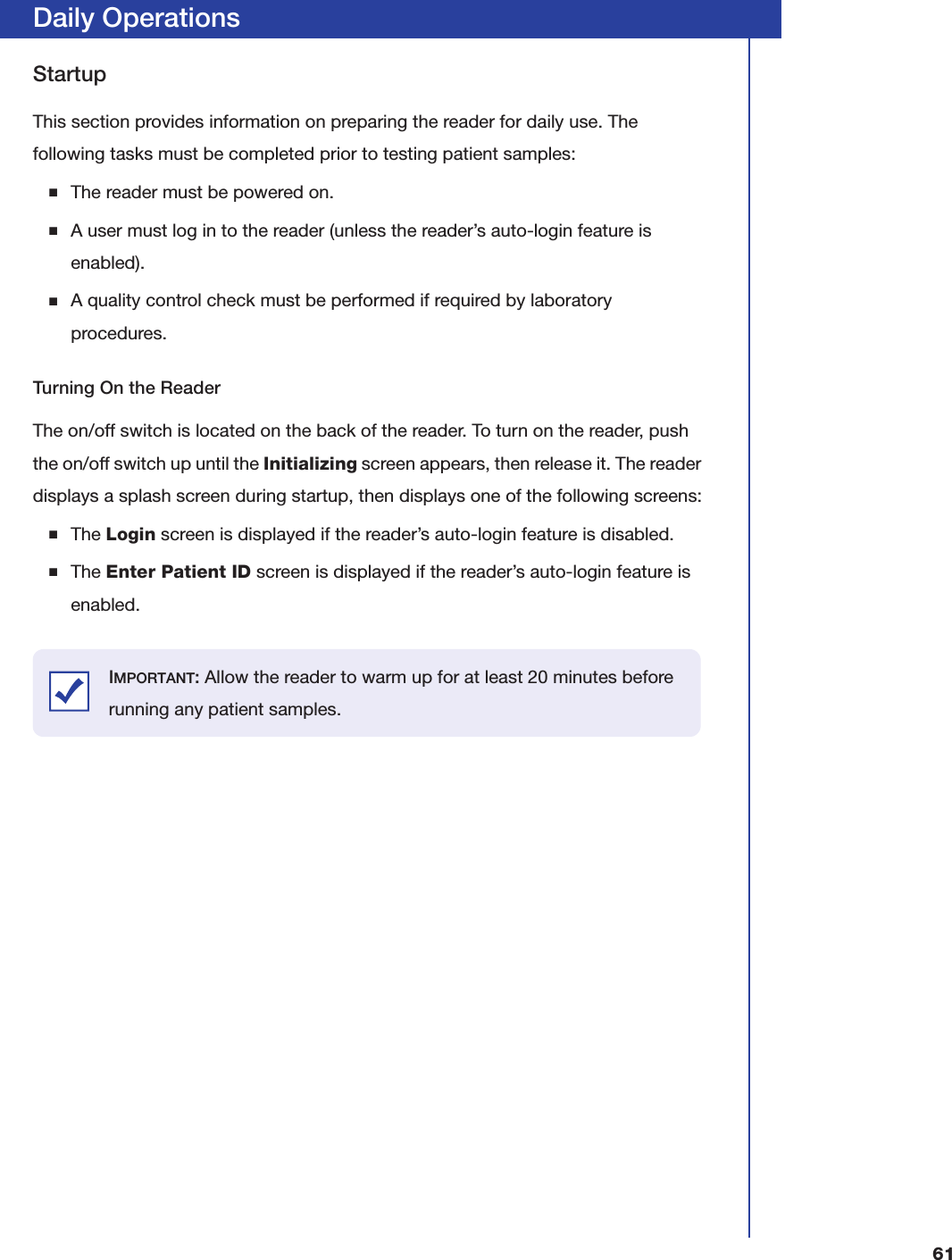 61Daily OperationsStartupThis section provides information on preparing the reader for daily use. The following tasks must be completed prior to testing patient samples:■The reader must be powered on.■A user must log in to the reader (unless the reader&rsquo;s auto-login feature is enabled).■A quality control check must be performed if required by laboratory procedures.Turning On the ReaderThe on/off switch is located on the back of the reader. To turn on the reader, push the on/off switch up until the Initializing screen appears, then release it. The reader displays a splash screen during startup, then displays one of the following screens:■The Login screen is displayed if the reader&rsquo;s auto-login feature is disabled.■The Enter Patient ID screen is displayed if the reader&rsquo;s auto-login feature is enabled.IMPORTANT: Allow the reader to warm up for at least 20 minutes before running any patient samples.