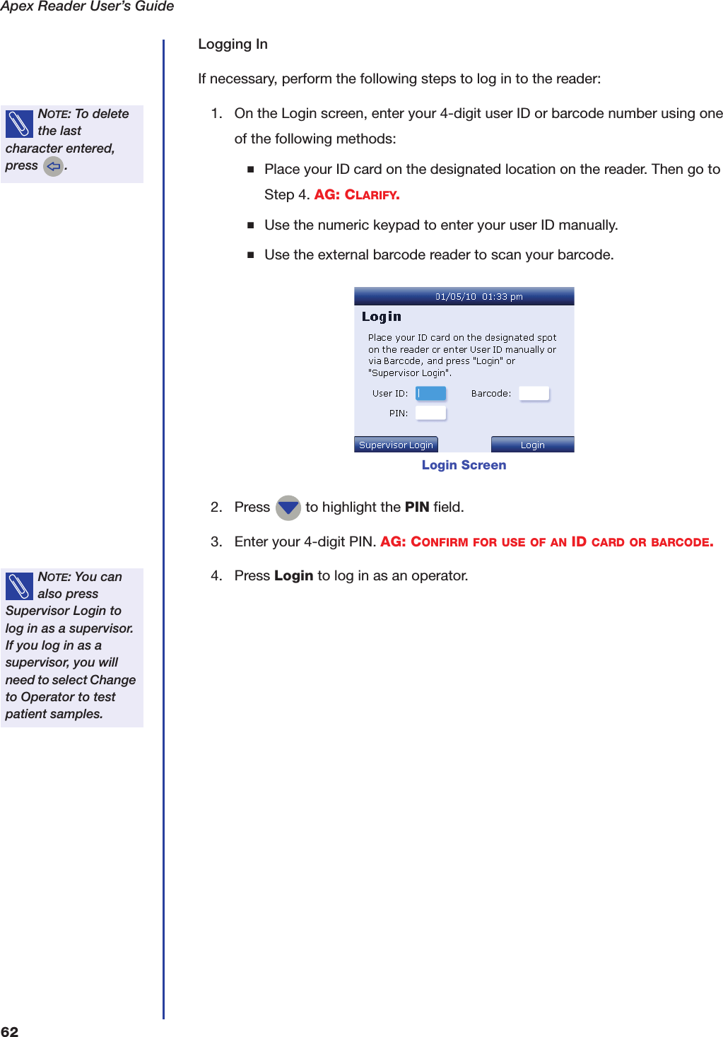 Apex Reader User&rsquo;s Guide62Logging InIf necessary, perform the following steps to log in to the reader:1. On the Login screen, enter your 4-digit user ID or barcode number using one of the following methods:■Place your ID card on the designated location on the reader. Then go to Step 4. AG: CLARIFY.■Use the numeric keypad to enter your user ID manually.■Use the external barcode reader to scan your barcode.2. Press   to highlight the PIN field.3. Enter your 4-digit PIN. AG: CONFIRM FOR USE OF AN ID CARD OR BARCODE.4. Press Login to log in as an operator.NOTE: To delete the last character entered, press  .Login ScreenNOTE: You can also press Supervisor Login to log in as a supervisor. If you log in as a supervisor, you will need to select Change to Operator to test patient samples.