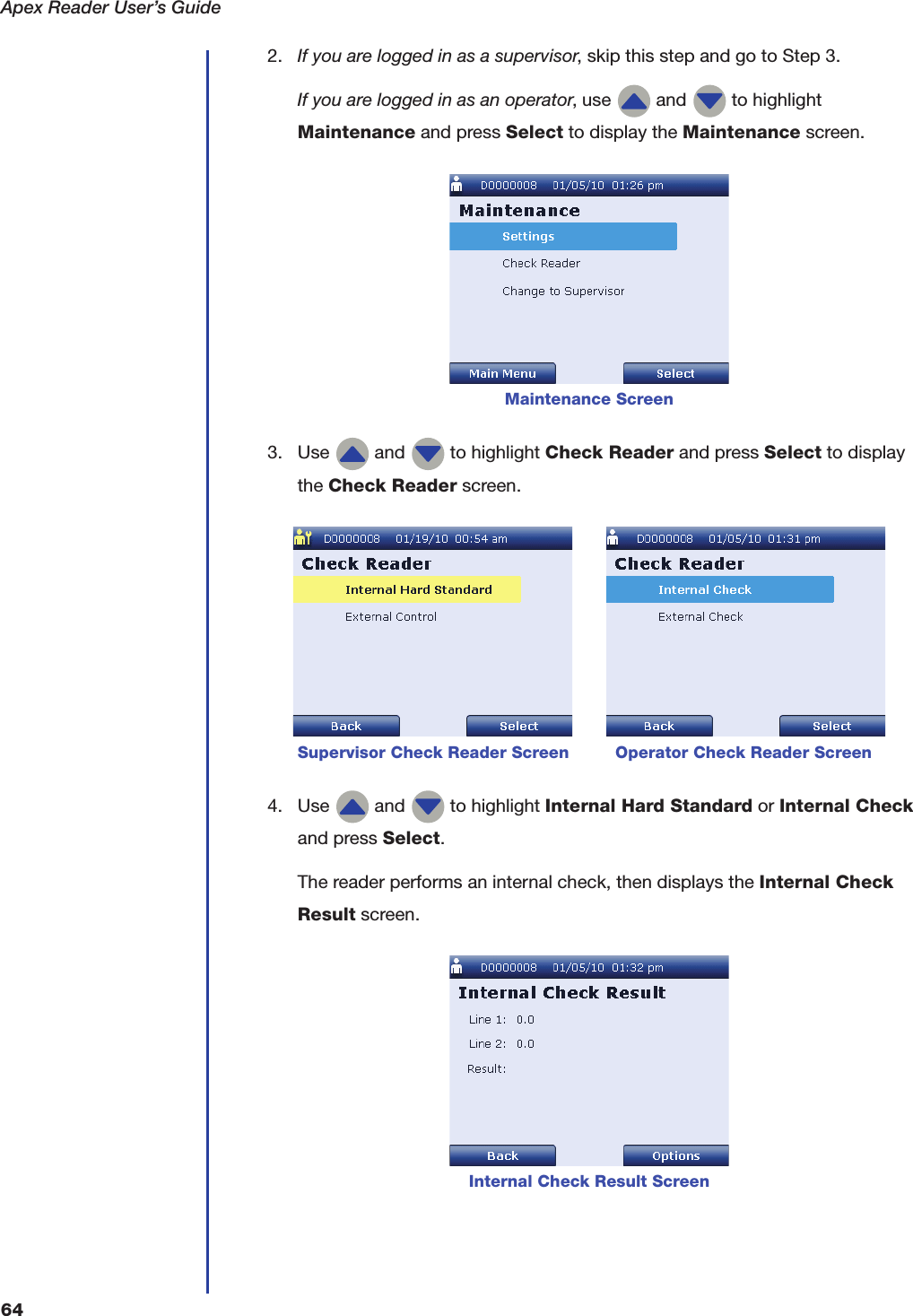 Apex Reader User&rsquo;s Guide642. If you are logged in as a supervisor, skip this step and go to Step 3.If you are logged in as an operator, use   and   to highlight Maintenance and press Select to display the Maintenance screen.3. Use   and   to highlight Check Reader and press Select to display the Check Reader screen.4. Use   and   to highlight Internal Hard Standard or Internal Check and press Select.The reader performs an internal check, then displays the Internal Check Result screen.Maintenance Screen         Supervisor Check Reader Screen         Operator Check Reader ScreenInternal Check Result Screen
