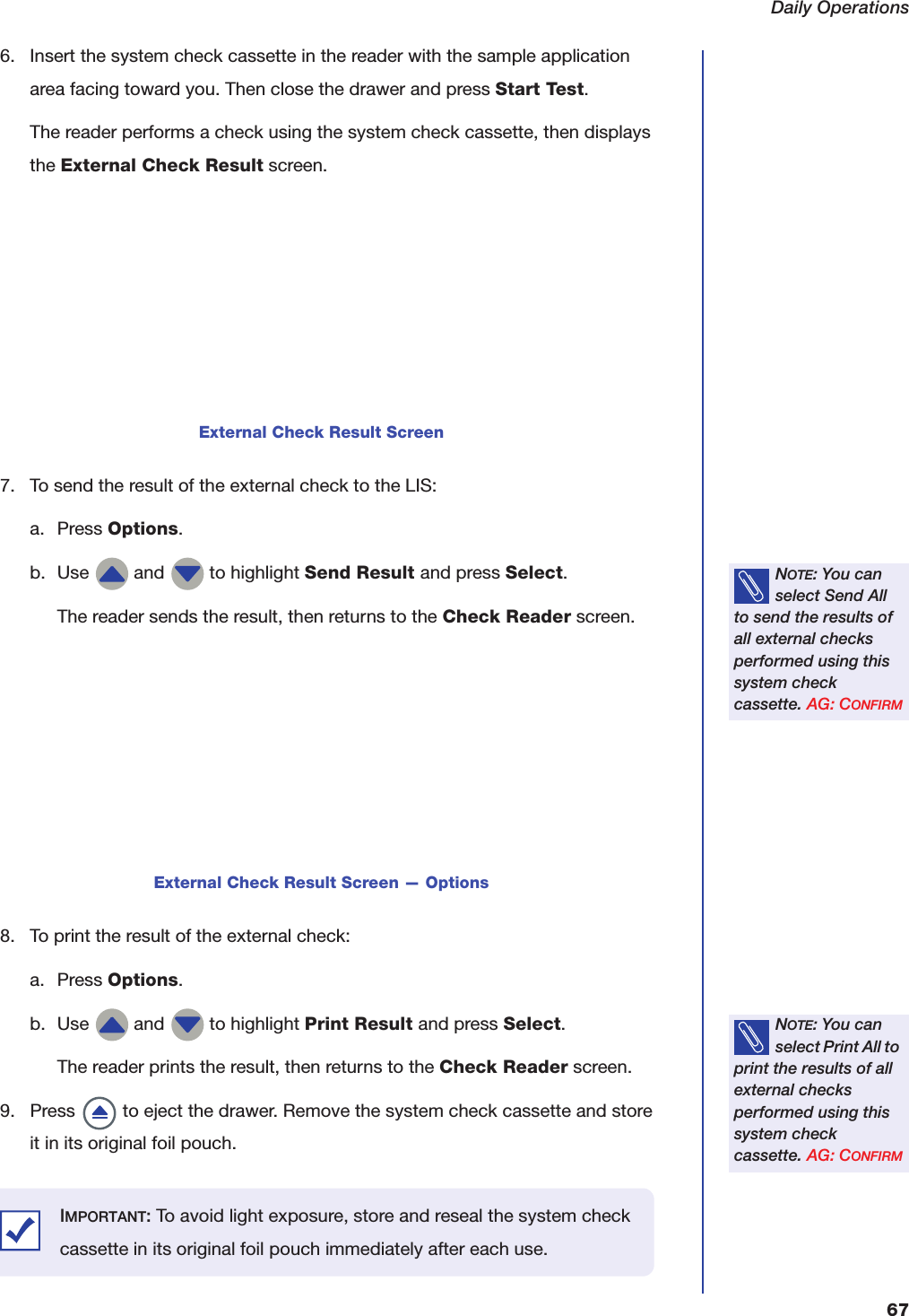 Daily Operations676. Insert the system check cassette in the reader with the sample application area facing toward you. Then close the drawer and press Start Test.The reader performs a check using the system check cassette, then displays the External Check Result screen.7. To send the result of the external check to the LIS:a. Press Options.b. Use   and   to highlight Send Result and press Select.The reader sends the result, then returns to the Check Reader screen.8. To print the result of the external check:a. Press Options.b. Use   and   to highlight Print Result and press Select.The reader prints the result, then returns to the Check Reader screen.9. Press   to eject the drawer. Remove the system check cassette and store it in its original foil pouch.External Check Result ScreenNOTE: You can select Send All to send the results of all external checks performed using this system check cassette. AG: CONFIRMExternal Check Result Screen &mdash; OptionsNOTE: You can select Print All to print the results of all external checks performed using this system check cassette. AG: CONFIRMIMPORTANT: To avoid light exposure, store and reseal the system check cassette in its original foil pouch immediately after each use.