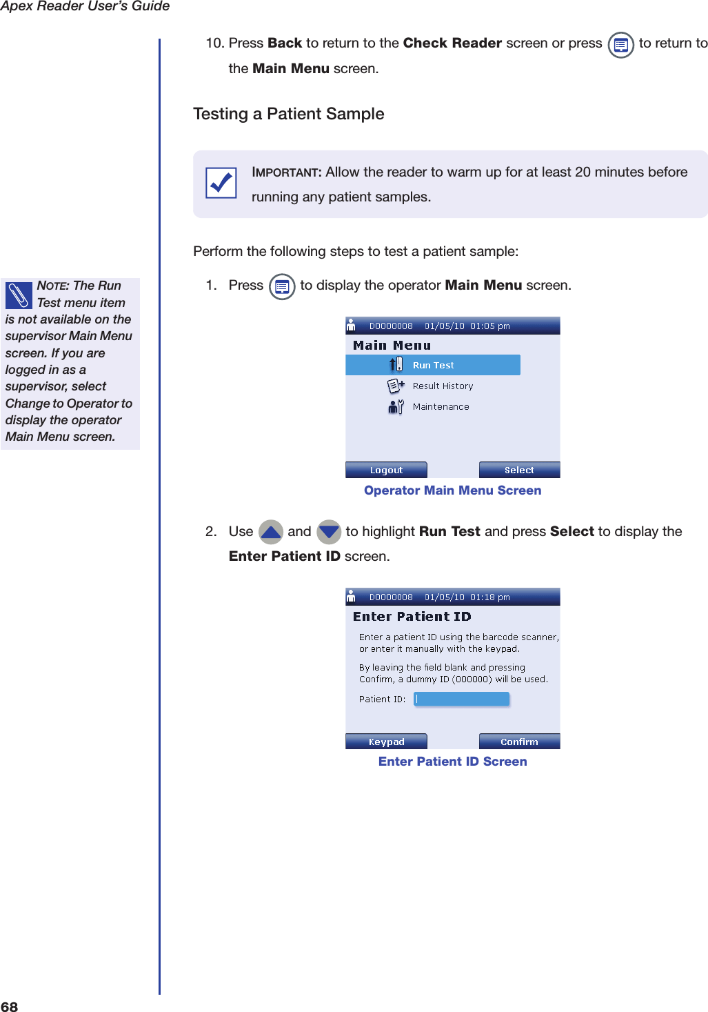 Apex Reader User&rsquo;s Guide6810. Press Back to return to the Check Reader screen or press   to return to the Main Menu screen.Testing a Patient SamplePerform the following steps to test a patient sample:1. Press   to display the operator Main Menu screen.2. Use   and   to highlight Run Test and press Select to display the Enter Patient ID screen.IMPORTANT: Allow the reader to warm up for at least 20 minutes before running any patient samples.NOTE: The Run Test menu item is not available on the supervisor Main Menu screen. If you are logged in as a supervisor, select Change to Operator to display the operator Main Menu screen.Operator Main Menu ScreenEnter Patient ID Screen